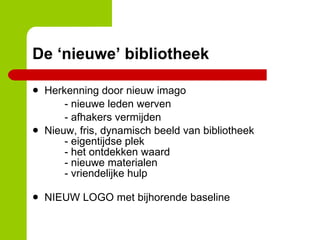 De ‘nieuwe’ bibliotheek Herkenning door nieuw imago - nieuwe leden werven - afhakers vermijden Nieuw, fris, dynamisch beeld van bibliotheek - eigentijdse plek - het ontdekken waard - nieuwe materialen - vriendelijke hulp NIEUW LOGO met bijhorende baseline 