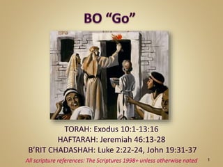 TORAH: Exodus 10:1-13:16
HAFTARAH: Jeremiah 46:13-28
B’RIT CHADASHAH: Luke 2:22-24, John 19:31-37
All scripture references: The Scriptures 1998+ unless otherwise noted 1
 