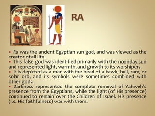 Ra was the ancient Egyptian sun god, and was viewed as the
creator of all life.
 This false god was identified primarily with the noonday sun
and represented light, warmth, and growth to its worshipers.
 It is depicted as a man with the head of a hawk, bull, ram, or
solar orb, and its symbols were sometimes combined with
other gods.
 Darkness represented the complete removal of Yahweh’s
presence from the Egyptians, while the light (of His presence)
continued to remain over the Children of Israel. His presence
(i.e. His faithfulness) was with them.
 