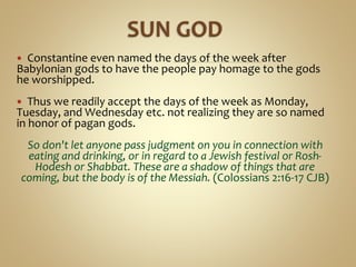  Constantine even named the days of the week after
Babylonian gods to have the people pay homage to the gods
he worshipped.
 Thus we readily accept the days of the week as Monday,
Tuesday, and Wednesday etc. not realizing they are so named
in honor of pagan gods.
So don't let anyone pass judgment on you in connection with
eating and drinking, or in regard to a Jewish festival or Rosh-
Hodesh or Shabbat. These are a shadow of things that are
coming, but the body is of the Messiah. (Colossians 2:16-17 CJB)
 