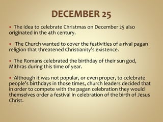  The idea to celebrate Christmas on December 25 also
originated in the 4th century.
 The Church wanted to cover the festivities of a rival pagan
religion that threatened Christianity’s existence.
 The Romans celebrated the birthday of their sun god,
Mithras during this time of year.
 Although it was not popular, or even proper, to celebrate
people’s birthdays in those times, church leaders decided that
in order to compete with the pagan celebration they would
themselves order a festival in celebration of the birth of Jesus
Christ.
 