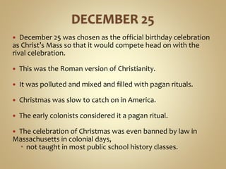  December 25 was chosen as the official birthday celebration
as Christ’s Mass so that it would compete head on with the
rival celebration.
 This was the Roman version of Christianity.
 It was polluted and mixed and filled with pagan rituals.
 Christmas was slow to catch on in America.
 The early colonists considered it a pagan ritual.
 The celebration of Christmas was even banned by law in
Massachusetts in colonial days,
 not taught in most public school history classes.
 