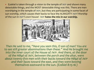  Ezekiel is taken through a vision to the temple of ‫יהוה‬ and shown many
detestable things, and the MOST detestable thing was this. There are men
worshiping in the temple of ‫,יהוה‬ but they are participating in some facet of
sun worship, which causes their backs to face the ALMIGHTY ‫!יהוה‬ Worship
of the sun in ‫’יהוה‬s own house! ‫יהוה‬ hates the mix in our worship.
Then He said to me, “Have you seen this, O son of man? You are
to see still greater abominations than these.” And He brought me
into the inner court of the House of ‫.יהוה‬ And there, at the door
of the Hĕḵal of ‫,יהוה‬ between the porch and the altar, were
about twenty-five men with their backs toward the Hĕḵal of ‫יהוה‬
and their faces toward the east, and they were bowing
themselves eastward to the sun. (Ezekiel 8:15-16 )
 