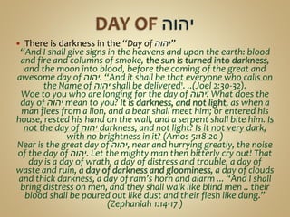  There is darkness in the “Day of ‫”יהוה‬
“And I shall give signs in the heavens and upon the earth: blood
and fire and columns of smoke, the sun is turned into darkness,
and the moon into blood, before the coming of the great and
awesome day of ‫.יהוה‬ “And it shall be that everyone who calls on
the Name of ‫יהוה‬ shall be delivered1. ..(Joel 2:30-32).
Woe to you who are longing for the day of ‫!יהוה‬ What does the
day of ‫יהוה‬ mean to you? It is darkness, and not light, as when a
man flees from a lion, and a bear shall meet him; or entered his
house, rested his hand on the wall, and a serpent shall bite him. Is
not the day of ‫יהוה‬ darkness, and not light? Is it not very dark,
with no brightness in it? (Amos 5:18-20 )
Near is the great day of ‫,יהוה‬ near and hurrying greatly, the noise
of the day of ‫.יהוה‬ Let the mighty man then bitterly cry out! That
day is a day of wrath, a day of distress and trouble, a day of
waste and ruin, a day of darkness and gloominess, a day of clouds
and thick darkness, a day of ram’s horn and alarm ... “And I shall
bring distress on men, and they shall walk like blind men .. their
blood shall be poured out like dust and their flesh like dung.”
(Zephaniah 1:14-17 )
 