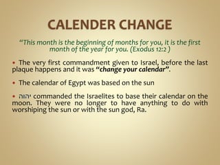 “This month is the beginning of months for you, it is the first
month of the year for you. (Exodus 12:2 )
 The very first commandment given to Israel, before the last
plaque happens and it was “change your calendar”.
 The calendar of Egypt was based on the sun
 ‫יהוה‬ commanded the Israelites to base their calendar on the
moon. They were no longer to have anything to do with
worshiping the sun or with the sun god, Ra.
 