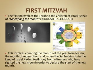  The first mitzvah of the Torah to the Children of Israel is that
of "sanctifying the month" (KIDDUSH HACHODESH).
 This involves counting the months of the year from Nissan,
the month of redemption, and, when the Sanhedrin sits in the
Land of Israel, taking testimony from witnesses who have
sighted the new moon in order to declare the start of the new
month.
 