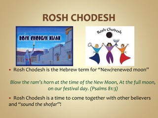  Rosh Chodesh is the Hebrew term for “New/renewed moon”
Blow the ram’s horn at the time of the New Moon, At the full moon,
on our festival day. (Psalms 81:3)
 Rosh Chodesh is a time to come together with other believers
and “sound the shofar”!
 