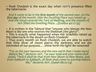  Rosh Chodesh is the exact day when ‫’יהוה‬s presence filled
the tabernacle:
And it came to be in the first month of the second year, on the
first day of the month, that the Dwelling Place was raised up. …
And the cloud covered the Tent of Meeting, and the esteem of
‫יהוה‬ filled the Dwelling Place. ..(Exodus 40:17-35)
 It is written in the Talmud that “anyone who blesses the New
Moon is like one who receives the Shekinah (the glory)”.
 This is exactly what happened when the Israelites raised up
the tabernacle in the desert on Rosh Chodesh!
 Thus every month on Rosh Chodesh, we are able to watch
that little sliver of moon pierce the darkness and we are
reminded of our purpose…. shine forth His light! Be renewed!
“For as the new heavens and the new earth that I make stand
before Me,” declares ‫,יהוה‬ “so your seed and your name shall
stand. “And it shall be that from New Moon to New Moon, and
from Sabbath to Sabbath, all flesh shall come to worship before
Me,” declares ‫.יהוה‬ (Isaiah 66:22-23)
 