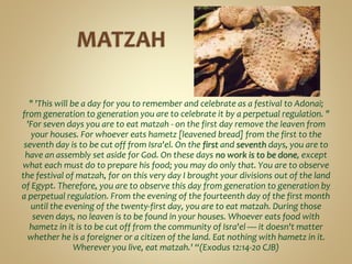 " 'This will be a day for you to remember and celebrate as a festival to Adonai;
from generation to generation you are to celebrate it by a perpetual regulation. "
'For seven days you are to eat matzah - on the first day remove the leaven from
your houses. For whoever eats hametz [leavened bread] from the first to the
seventh day is to be cut off from Isra'el. On the first and seventh days, you are to
have an assembly set aside for God. On these days no work is to be done, except
what each must do to prepare his food; you may do only that. You are to observe
the festival of matzah, for on this very day I brought your divisions out of the land
of Egypt. Therefore, you are to observe this day from generation to generation by
a perpetual regulation. From the evening of the fourteenth day of the first month
until the evening of the twenty-first day, you are to eat matzah. During those
seven days, no leaven is to be found in your houses. Whoever eats food with
hametz in it is to be cut off from the community of Isra'el — it doesn't matter
whether he is a foreigner or a citizen of the land. Eat nothing with hametz in it.
Wherever you live, eat matzah.' “(Exodus 12:14-20 CJB)
 