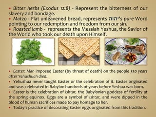  Bitter herbs (Exodus 12:8) - Represent the bitterness of our
slavery and bondage.
 Matzo - Flat unleavened bread, represents ‫יהוה‬’s pure Word
pointing to our redemption and freedom from our sin.
 Roasted lamb - represents the Messiah Yeshua, the Savior of
the World who took our death upon Himself.
 Easter: Man imposed Easter (by threat of death) on the people 350 years
after Yehushuah died.
 Yehushua never taught Easter or the celebration of it. Easter originated
and was celebrated in Babylon hundreds of years before Yeshua was born.
 Easter is the celebration of Ishtar, the Babylonian goddess of fertility at
the spring equinox. Eggs are a symbol of Ishtar, and were dipped in the
blood of human sacrifices made to pay homage to her.
 Today’s practice of decorating Easter eggs originated from this tradition.
 