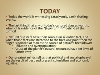  Today the world is witnessing cataclysmic, earth-shaking
events.
 The last thing that any of today's cultured classes want to
admit of is evidence of the "finger of ‫"יהוה‬ behind all the
turmoil.
 Natural disasters have their sources in scientific fact, and
when those facts are stretched to the breaking point then the
finger is pointed at man as the source of nature's breakdown:
• Pollution and overpopulation;
• Abuse of the planet's natural resources have set laws of
nature awry
 Our greatest minds tell us that political and social upheaval
are the result of past and present colonialism and economic
injustice.
 