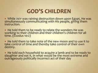  While ‫יהוה‬ was raining destruction down upon Egypt, He was
simultaneously communicating with His people, giving them
instruction.
 He told them to be ready to relate the wonders He was
working to their children and their children's children for all
time. (Exodus 10:2)
 He told them to take note of the new moon and to use it to
take control of time and thereby take control of their own
destiny.
 He told each household to acquire a lamb and to be ready to
slaughter and eat it, in what would be the most extreme and
outrageously politically incorrect act of their day
 