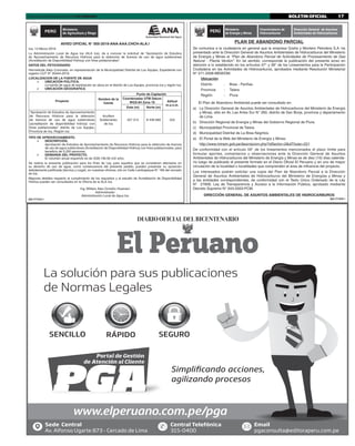 BOLETIN OFICIAL 17Lima, viernes 24 de mayo de 2019 I EL PERUANO
La solución para sus publicaciones
de Normas Legales
Simpliﬁcando acciones,
agilizando procesos Simpliﬁcando acciones,
agilizando procesos
www.elperuano.com.pe/pga
SENCILLO RÁPIDO SEGURO
Email
pgaconsulta@editoraperu.com.pe
Central Telefónica
315-0400
Sede Central
Av. Alfonso Ugarte 873 - Cercado de Lima
Simpliﬁcando acciones,
agilizando procesos Simpliﬁcando acciones,
agilizando procesos
AVISO OFICIAL N° 005-2019-ANA-AAA.CHCH-ALA.I
Ica, 14 Marzo 2019
La Administración Local de Agua Ica (ALA Ica), da a conocer la solicitud de “Aprobación de Estudios
de Aprovechamiento de Recursos Hídricos para la obtención de licencia de uso de agua subterránea
(Acreditación de Disponibilidad Hídrica) con ﬁnes poblacionales”.
DATOS DEL PETICIONARIO
Hermelinda Alejo Coronado, en representación de la Municipalidad Distrital de Los Aquijes, Expediente con
registro CUT N° 35444-2019.
LOCALIZACION DE LA FUENTE DE AGUA
	 UBICACIÓN POLITICA.
La fuente de agua de explotación se ubica en el distrito de Los Aquijes, provincia Ica y región Ica.
	 UBICACIÓN GEOGRAFICA
Proyecto
Nombre de la
fuente
Punto de Captación
Coordenadas UTM Datum
WGS-84 Zona 18 Altitud
m.s.n.m.
Este (m) Norte (m)
"Aprobación de Estudios de Aprovechamiento
de Recursos Hídricos para la obtención
de licencia de uso de agua subterránea
(acreditación de disponibilidad hídrica) con
ﬁnes poblacionales" distrito de Los Aquijes,
Provincia de Ica, Región Ica
Acuífero
Subterráneo
de Ica
427 314 8´439 669 423
TIPO DE APROVECHAMIENTO.
	 DESCRIPCIÓN.
Aprobación de Estudios de Aprovechamiento de Recursos Hídricos para la obtención de licencia
de uso de agua subterránea (Acreditación de Disponibilidad Hídrica) con ﬁnes poblacionales, para
beneﬁcio de 5,250 personas.
	 DEMANDA DEL PROYECTO.
El volumen anual requerido es de (539,136.00 m3/ año).
Se realiza la presente publicación para los ﬁnes de Ley, para aquellos que se consideren afectados en
su derecho de uso de agua, como consecuencia del presente pedido, puedan presentar su oposición
debidamente justiﬁcada (técnica y Legal), en nuestras oﬁcinas, sito en Calle Lambayeque N° 169 del cercado
de Ica.
Mayores detalles respecto al cumplimiento de los requisitos y al estudio de Acreditación de Disponibilidad
Hídrica pueden ser consultados en la Oﬁcina de la ALA Ica.
Ing. William Alan Ormeño Huamani
Administrador
Administración Local de Agua Ica
025-1771215-1
PERÚ
Ministerio
de Agricultura y Riego
PLAN DE ABANDONO PARCIAL
Se comunica a la ciudadanía en general que la empresa Graña y Montero Petrolera S.A. ha
presentado ante la Dirección General de Asuntos Ambientales de Hidrocarburos del Ministerio
de Energía y Minas el “Plan de Abandono Parcial de Actividades de Procesamiento de Gas
Natural - Planta Verdún”. En tal sentido, corresponde la publicación del presente aviso en
atención a lo establecido en los artículos 57° y 58° de los Lineamientos para la Participación
Ciudadana en las Actividades de Hidrocarburos, aprobados mediante Resolución Ministerial
N° 571-2008-MEM/DM.
Ubicación
Distrito : Brea - Pariñas
Provincia : Talara
Región : Piura
El Plan de Abandono Ambiental puede ser consultado en:
a) La Dirección General de Asuntos Ambientales de Hidrocarburos del Ministerio de Energía
y Minas, sitio en Av. Las Artes Sur N° 260, distrito de San Borja, provincia y departamento
de Lima.
b) Dirección Regional de Energía y Minas del Gobierno Regional de Piura.
c) Municipalidad Provincial de Talara.
d) Municipalidad Distrital de La Brea Negritos.
e) El Portal de la Web del Ministerio de Energía y Minas:
http://www.minem.gob.pe/descripcion.php?idSector=2&idTitular=221
De conformidad con el artículo 59° de los lineamentos mencionados el plazo límite para
formular aportes, comentarios u observaciones ante la Dirección General de Asuntos
Ambientales de Hidrocarburos del Ministerio de Energía y Minas es de diez (10) días calenda-
rio luego de publicado el presente formato en el Diario Oficial El Peruano y en uno de mayor
circulación de la localidad o localidades que comprenden el área de influencia del proyecto.
Los interesados podrán solicitar una copia del Plan de Abandono Parcial a la Dirección
General de Asuntos Ambientales de Hidrocarburos del Ministerio de Energías y Minas y
a las entidades correspondientes, de conformidad con el Texto Único Ordenado de la Ley
N° 27806, Ley de Transparencia y Acceso a la Información Pública, aprobado mediante
Decreto Supremo N° 043-2003-PCM.
DIRECCIÓN GENERAL DE ASUNTOS AMBIENTALES DE HIDROCARBUROS
002-1771870-1
PERÚ Ministerio
de Energía y Minas
Viceministerio de
Hidrocarburos
Dirección General de Asuntos
Ambientales de Hidrocarburos
Isabel
 