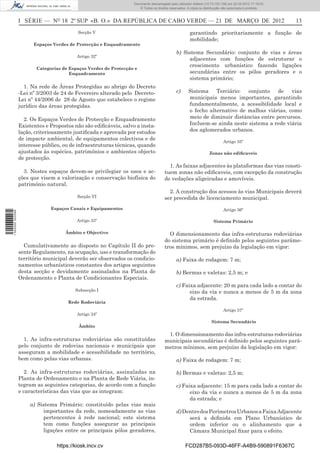 Documento descarregado pelo utilizador Adilson (10.73.103.139) em 22-03-2012 17:18:03.
                                                                     © Todos os direitos reservados. A cópia ou distribuição não autorizada é proibida.



                  I SÉRIE — NO 18 2º SUP «B. O.» DA REPÚBLICA DE CABO VERDE — 21 DE MARÇO DE 2012                                                          13
                                           Secção V                                                   garantindo prioritariamente a função de
                                                                                                      mobilidade;
                        Espaços Verdes de Protecção e Enquadramento
                                                                                             b) Sistema Secundário: conjunto de vias e áreas
                                           Artigo 32º
                                                                                                  adjacentes com funções de estruturar o
                                                                                                  crescimento urbanístico fazendo ligações
                         Categorias de Espaços Verdes de Protecção e
                                       Enquadramento                                              secundárias entre os pólos geradores e o
                                                                                                  sistema primário;
                    1. Na rede de Áreas Protegidas ao abrigo do Decreto
                  -Lei nº 3/2003 de 24 de Fevereiro alterado pelo Decreto-                   c)      Sistema Terciário: conjunto de vias
                  Lei nº 44/2006 de 28 de Agosto que estabelece o regime                             municipais menos importantes, garantindo
                  jurídico das áreas protegidas.                                                     fundamentalmente, a acessibilidade local e
                                                                                                     o fecho alternativo de malhas viárias, como
                    2. Os Espaços Verdes de Protecção e Enquadramento                                meio de diminuir distâncias entre percursos.
                  Existentes e Propostos não são ediﬁcáveis, salvo a insta-                          Incluem-se ainda neste sistema a rede viária
                  lação, criteriosamente justiﬁcada e aprovada por estudos                           dos aglomerados urbanos.
                  de impacte ambiental, de equipamentos colectivos e de
                                                                                                                            Artigo 35º
                  interesse público, ou de infraestruturas técnicas, quando
                  ajustados às espécies, patrimónios e ambientes objecto                                           Zonas não ediﬁcaveis
                  de protecção.
                                                                                        1. As faixas adjacentes às plataformas das vias consti-
                    3. Nestes espaços devem-se privilegiar os usos e ac-              tuem zonas não ediﬁcaveis, com excepção da construção
                  ções que visem a valorização e conservação biofísica do             de vedações aligeiradas e amovíveis.
                  património natural.
                                                                                        2. A construção dos acessos às vias Municipais deverá
                                           Secção VI                                  ser precedida de licenciamento municipal.
                               Espaços Canais e Equipamentos                                                                Artigo 36º
1 502000 002089




                                           Artigo 33º                                                                 Sistema Primário

                                     Âmbito e Objectivo                                 O dimensionamento das infra-estruturas rodoviárias
                                                                                      do sistema primário é deﬁnido pelos seguintes parâme-
                    Cumulativamente ao disposto no Capítulo II do pre-                tros mínimos, sem prejuízo da legislação em vigor:
                  sente Regulamento, na ocupação, uso e transformação do
                  território municipal deverão ser observados os condicio-                   a) Faixa de rodagem: 7 m;
                  namentos urbanísticos constantes dos artigos seguintes
                  desta secção e devidamente assinalados na Planta de                        b) Bermas e valetas: 2,5 m; e
                  Ordenamento e Planta de Condicionantes Especiais.
                                                                                             c) Faixa adjacente: 20 m para cada lado a contar do
                                          Subsecção I                                              eixo da via e nunca a menos de 5 m da zona
                                                                                                   da estrada.
                                       Rede Rodoviária
                                                                                                                            Artigo 37º
                                           Artigo 34º
                                                                                                                     Sistema Secundário
                                           Âmbito
                                                                                       1. O dimensionamento das infra-estruturas rodoviárias
                    1. As infra-estruturas rodoviárias são constituídas               municipais secundárias é deﬁnido pelos seguintes parâ-
                  pelo conjunto de rodovias nacionais e municipais que                metros mínimos, sem prejuízo da legislação em vigor:
                  asseguram a mobilidade e acessibilidade no território,
                  bem como pelas vias urbanas.                                               a) Faixa de rodagem: 7 m;

                    2. As infra-estruturas rodoviárias, assinaladas na                       b) Bermas e valetas: 2,5 m;
                  Planta de Ordenamento e na Planta de Rede Viária, in-
                  tegram as seguintes categorias, de acordo com a função                     c) Faixa adjacente: 15 m para cada lado a contar do
                  e características das vias que as integram:                                      eixo da via e nunca a menos de 5 m da zona
                                                                                                   da estrada; e
                      a) Sistema Primário: constituído pelas vias mais
                           importantes da rede, nomeadamente as vias                         d) Dentro dos Perímetros Urbanos a Faixa Adjacente
                           pertencentes à rede nacional; este sistema                             será a deﬁnida em Plano Urbanístico de
                           tem como funções assegurar as principais                               ordem inferior ou o alinhamento que a
                           ligações entre os principais pólos geradores,                          Câmara Municipal ﬁxar para o efeito.

                                  https://kiosk.incv.cv                                            FCD287B5-093D-46FF-A4B9-590891F6367C
 
