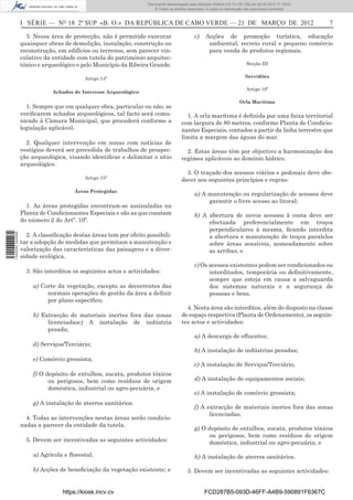 Documento descarregado pelo utilizador Adilson (10.73.103.139) em 22-03-2012 17:18:03.
                                                                     © Todos os direitos reservados. A cópia ou distribuição não autorizada é proibida.



                  I SÉRIE — NO 18 2º SUP «B. O.» DA REPÚBLICA DE CABO VERDE — 21 DE MARÇO DE 2012                                                          7

                    3. Nessa área de protecção, não é permitido executar                     c)     Acções de promoção turística, educação
                  quaisquer obras de demolição, instalação, construção ou                            ambiental, recreio rural e pequeno comércio
                  reconstrução, em edifícios ou terrenos, sem parecer vin-                           para venda de produtos regionais.
                  culativo da entidade com tutela do património arquitec-
                  tónico e arqueológico e pelo Município da Ribeira Grande.                                                  Secção III


                                           Artigo 14º                                                                       Servidões

                                                                                                                            Artigo 16º
                              Achados de Interesse Arqueológico

                                                                                                                        Orla Marítima
                    1. Sempre que em qualquer obra, particular ou não, se
                  veriﬁcarem achados arqueológicos, tal facto será comu-                1. A orla marítima é deﬁnida por uma faixa territorial
                  nicado à Câmara Municipal, que procederá conforme a                 com largura de 80 metros, conforme Planta de Condicio-
                  legislação aplicável.                                               nantes Especiais, contados a partir da linha terrestre que
                                                                                      limita a margem das águas do mar.
                    2. Qualquer intervenção em zonas com notícias de
                  vestígios deverá ser precedida de trabalhos de prospec-               2. Estas áreas têm por objectivo a harmonização dos
                  ção arqueológica, visando identiﬁcar e delimitar o sítio            regimes aplicáveis ao domínio hídrico.
                  arqueológico.
                                                                                        3. O traçado dos acessos viários e pedonais deve obe-
                                           Artigo 15º                                 decer aos seguintes princípios e regras:
                                      Áreas Protegidas
                                                                                             a) A manutenção ou regularização de acessos deve
                                                                                                  garantir o livre acesso ao litoral;
                    1. As áreas protegidas encontram-se assinaladas na
                  Planta de Condicionantes Especiais e são as que constam                    b) A abertura de novos acessos à costa deve ser
                  do número 2 do Artº. 10º.                                                       efectuada preferencialmente em troços
                                                                                                  perpendiculares à mesma, ﬁcando interdita
1 502000 002089




                    2. A classiﬁcação destas áreas tem por efeito possibili-                      a abertura e manutenção de troços paralelos
                  tar a adopção de medidas que permitam a manutenção e                            sobre áreas sensíveis, nomeadamente sobre
                  valorização das características das paisagens e a diver-                        as arribas; e
                  sidade ecológica.
                                                                                             c) Os acessos existentes podem ser condicionados ou
                    3. São interditos os seguintes actos e actividades:                            interditados, temporária ou deﬁnitivamente,
                                                                                                   sempre que esteja em causa a salvaguarda
                      a) Corte da vegetação, excepto as decorrentes das                            dos sistemas naturais e a segurança de
                           normais operações de gestão da área a deﬁnir                            pessoas e bens.
                           por plano especíﬁco;
                                                                                        4. Nesta área são interditos, além do disposto na classe
                      b) Extracção de materiais inertes fora das zonas                de espaço respectiva (Planta de Ordenamento), os seguin-
                           licenciadasc) A instalação de indústria                    tes actos e actividades:
                           pesada;
                                                                                             a) A descarga de eﬂuentes;
                      d) Serviços/Terciário;
                                                                                             b) A instalação de indústrias pesadas;
                      e) Comércio grossista;
                                                                                             c) A instalação de Serviços/Terciário;
                      f) O depósito de entulhos, sucata, produtos tóxicos
                            ou perigosos, bem como resíduos de origem                        d) A instalação de equipamentos sociais;
                            doméstica, industrial ou agro-pecuária; e
                                                                                             e) A instalação de comércio grossista;
                      g) A instalação de aterros sanitários.
                                                                                             f) A extracção de materiais inertes fora das zonas
                                                                                                   licenciadas;
                    4. Todas as intervenções nestas áreas serão condicio-
                  nadas a parecer da entidade da tutela.
                                                                                             g) O depósito de entulhos, sucata, produtos tóxicos
                                                                                                  ou perigosos, bem como resíduos de origem
                    5. Devem ser incentivadas as seguintes actividades:                           doméstica, industrial ou agro-pecuária; e

                      a) Agrícola e ﬂorestal;                                                h) A instalação de aterros sanitários.

                      b) Acções de beneﬁciação da vegetação existente; e                 5. Devem ser incentivadas as seguintes actividades:


                                  https://kiosk.incv.cv                                            FCD287B5-093D-46FF-A4B9-590891F6367C
 