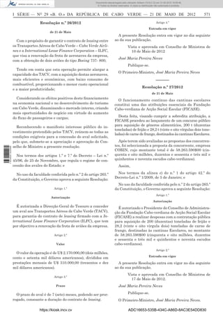 Documento descarregado pelo utilizador Adilson (10.8.0.12) em 31-05-2012 16:09:46.
                                                                     © Todos os direitos reservados. A cópia ou distribuição não autorizada é proibida.



                  I SÉRIE — NO 29 «B. O.» DA REPÚBLICA DE CABO VERDE — 21 DE MAIO DE 2012                                                                 571

                                  Resolução n.º 26/2012                                                                       Artigo 4.º

                                                                                                                       Entrada em vigor
                                        de 21 de Maio
                                                                                        A presente Resolução entra em vigor no dia seguinte
                    Com o propósito de garantir o contrato de leasing entre           ao da sua publicação.
                  os Transportes Aéreos de Cabo Verde – Cabo Verde Airli-                         Vista e aprovada em Conselho de Ministros de
                  nes e a International Lease Finance Corporation – ILFC,                           10 de Maio de 2012
                  que visa a renovação da frota de aeronaves da empresa,
                                                                                         José Maria Pereira Neves
                  com a obtenção de dois aviões do tipo Boeing 737- 800;
                                                                                                  Publique-se.
                    Tendo em conta que esta operação permite alargar a
                                                                                         O Primeiro-Ministro, José Maria Pereira Neves
                  capacidade dos TACV, com a aquisição destas aeronaves,
                  mais eﬁcientes e económicas, com baixo consumo de                                                          ––––––
                  combustível, proporcionando o menor custo operacional
                                                                                                                Resolução n.º 27/2012
                  e a maior produtividade;
                                                                                                                          de 21 de Maio
                    Considerando os efeitos positivos deste ﬁnanciamento
                                                                                        O funcionamento contínuo das cantinas escolares
                  na economia nacional e no desenvolvimento do turismo                constitui uma das atribuições essenciais da Fundação
                  em Cabo Verde, dinamizando o mercado interno, criando               Cabo-verdiana de Acção Social Escolar (FICASE).
                  mais oportunidades de negócio em virtude do aumento
                  do ﬂuxo de passageiros e cargas;                                      Desta feita, visando cumprir a sobredita atribuição, a
                                                                                      FICASE procedeu ao lançamento de um concurso público
                    Reconhecendo o manifesto interesse público do in-                 para aquisição de géneros alimentícios, 200 t (duzentas
                                                                                      toneladas) de feijão e 28,2 t (vinte e oito vírgulas dois tone-
                  vestimento pretendido pelos TACV, reúnem-se todas as
                                                                                      ladas) de carne de frango, destinados às cantinas Escolares.
                  condições exigíveis para a concessão do aval solicitado,
                  pelo que, submete-se a apreciação e aprovação do Con-                 Após terem sido avaliadas as propostas dos concorren-
                  selho de Ministro a presente resolução.                             tes, foi seleccionada a proposta da concorrente, empresa
1 533000 002089




                                                                                      CORIN, cujo montante total é de 58.263.590$00 (cin-
                    Nos termos dos artigos 1.º e 7.º do Decreto – Lei n.º             quenta e oito milhões, duzentos e sessenta e três mil e
                  45/96, de 25 de Novembro, que regula o regime de con-               quinhentos e noventa escudos cabo-verdianos).
                  cessão dos avales do Estado; e                                         Assim,

                    No uso da faculdade conferida pelo n.º 2 do artigo 265.º           Nos termos da alínea e) do n.º 1 do artigo 42.º do
                                                                                      Decreto-Lei n.º 1/2009, de 5 de Janeiro; e
                  da Constituição, o Governo aprova a seguinte Resolução:
                                                                                        No uso da faculdade conferida pelo n.º 2 do artigo 265.º
                                           Artigo 1.º                                 da Constituição, o Governo aprova a seguinte Resolução:
                                                                                                                              Artigo 1.º
                                         Autorização
                                                                                                                           Autorização
                    É autorizada a Direcção Geral do Tesouro a conceder                 É autorizado o Presidente do Conselho de Administra-
                  um aval aos Transportes Aéreos de Cabo Verde (TACV),                ção da Fundação Cabo-verdiana de Acção Social Escolar
                  para garantia do contrato de leasing ﬁrmado com a In-               (FICASE) a realizar despesas com a contratação pública
                  ternational Lease Finance Corporation (ILFC), que tem               para aquisição de 200 (duzentas) toneladas de feijão e
                  por objectivo a renovação da frota de aviões da empresa.            28,2 (vinte e oito virgula dois) toneladas de carne de
                                                                                      frango, destinadas às cantinas Escolares, no montante
                                           Artigo 2.º                                 de 58.263.590$00 (cinquenta e oito milhões, duzentos
                                                                                      e sessenta e três mil e quinhentos e noventa escudos
                                            Valor                                     cabo-verdianos).
                                                                                                                              Artigo 2.º
                    O valor da operação é de U$ 2.170.000,00 (dois milhões,
                                                                                                                       Entrada em vigor
                  cento e setenta mil dólares americanos), divididos em
                  prestações mensais de U$ 310.000,00 (trezentos e dez                  A presente Resolução entra em vigor no dia seguinte
                  mil dólares americanos).                                            ao da sua publicação.
                                                                                                  Vista e aprovada em Conselho de Ministros de
                                           Artigo 3.º
                                                                                                    17 de Maio de 2012.
                                            Prazo                                        José Maria Pereira Neves

                    O prazo do aval é de 7 (sete) meses, podendo ser pror-                        Publique-se.
                  rogado, consoante a duração do contrato de leasing.                    O Primeiro-Ministro, José Maria Pereira Neves.

                                  https://kiosk.incv.cv                                            ADC16653-535B-434C-A86D-8AC3E54DD830
 