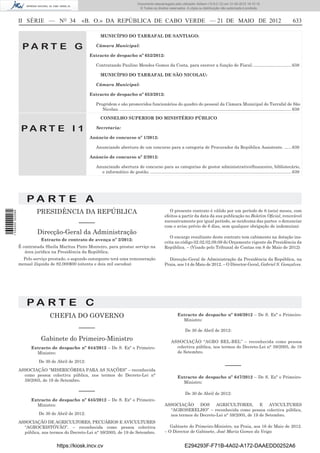 Documento descarregado pelo utilizador Adilson (10.8.0.12) em 31-05-2012 16:10:15.
                                                                                         © Todos os direitos reservados. A cópia ou distribuição não autorizada é proibida.



                  II SÉRIE — NO 34               «B. O.» DA REPÚBLICA DE CABO VERDE — 21 DE MAIO DE 2012                                                                                                          633

                                                           MUNICÍPIO DO TARRAFAL DE SANTIAGO:

                   PA RT E G                            Câmara Municipal:

                                                      Extracto de despacho nº 652/2012:

                                                        Contratando Paulino Mendes Gomes da Costa, para exercer a função de Fiscal. ................................ 638

                                                           MUNICÍPIO DO TARRAFAL DE SÃO NICOLAU:

                                                        Câmara Municipal:

                                                      Extracto de despacho nº 653/2012:

                                                        Progridem e são promovidos funcionários do quadro do pessoal da Câmara Municipal do Tarrafal de São
                                                           Nicolau. ................................................................................................................................................ 638

                                                           CONSELHO SUPERIOR DO MINISTÉRIO PÚBLICO

                   PA RT E I 1                          Secretaria:

                                                      Anúncio de concurso nº 1/2012:

                                                        Anunciando abertura de um concurso para a categoria de Procurador da República Assistente. ...... 639

                                                      Anúncio de concurso nº 2/2012:

                                                        Anunciando abertura de concurso para as categorias de gestor administrativo/ﬁnanceiro, bibliotecário,
                                                          e informático de gestão. ...................................................................................................................... 639




                      PA RT E A
                           PRESIDÊNCIA DA REPÚBLICA                                                             O presente contrato é válido por um período de 6 (seis) meses, com
1 534000 002089




                                                                                                             efeitos a partir da data da sua publicação no Boletim Oﬁcial, renovável
                                        –––––                                                                sucessivamente por igual período, se nenhuma das partes o denunciar
                                                                                                             com o aviso prévio de 6 dias, sem qualquer obrigação de indemnizar.
                           Direcção-Geral da Administração
                                                                                                                O encargo resultante deste contrato tem cabimento na dotação ins-
                             Extracto de contrato de avença nº 2/2012:
                                                                                                             crita no código 02.02.02.09.09 do Orçamento vigente da Presidência da
                  É contratada Sheila Maritza Pinto Monteiro, para prestar serviço na                        República. – (Visado pelo Tribunal de Contas em 8 de Maio de 2012)
                     área jurídica na Presidência da República.
                    Pelo serviço prestado, o segundo outorgante terá uma remuneração                           Direcção-Geral de Administração da Presidência da República, na
                  mensal ilíquida de 82.000$00 (oitenta e dois mil escudos)                                  Praia, aos 14 de Maio de 2012. – O Director-Geral, Gabriel S. Gonçalves.




                      PA RT E C
                                 CHEFIA DO GOVERNO                                                                     Extracto de despacho nº 646/2012 – De S. Exª o Primeiro-
                                                                                                                         Ministro:
                                               –––––                                                                         De 30 de Abril de 2012:

                             Gabinete do Primeiro-Ministro                                                        ASSOCIAÇÃO “AGRO BEL-BEL” – reconhecida como pessoa
                        Extracto de despacho nº 644/2012 – De S. Exª o Primeiro-                                    colectiva pública, nos termos do Decreto-Lei n° 59/2005, de 19
                          Ministro:                                                                                 de Setembro.

                            De 30 de Abril de 2012:
                                                                                                                                                             –––––
                  ASSOCIAÇÃO “MISERICÓRDIA PARA AS NAÇÕES” – reconhecida
                    como pessoa colectiva pública, nos termos do Decreto-Lei n°                                        Extracto de despacho nº 647/2012 – De S. Exª o Primeiro-
                    59/2005, de 19 de Setembro.                                                                          Ministro:

                                               –––––                                                                         De 30 de Abril de 2012:
                        Extracto de despacho nº 645/2012 – De S. Exª o Primeiro-
                          Ministro:                                                                          ASSOCIAÇÃO DOS AGRICULTORES, E AVICULTURES
                                                                                                               “AGROSERELHO” – reconhecida como pessoa colectiva pública,
                            De 30 de Abril de 2012:                                                            nos termos do Decreto-Lei n° 59/2005, de 19 de Setembro.
                  ASSOCIAÇÃO DE AGRICULTORES, PECUÁRIOS E AVICULTURES
                    “AGROCRISTÓVÃO”. – reconhecida como pessoa colectiva                                        Gabinete do Primeiro-Ministro, na Praia, aos 16 de Maio de 2012.
                    pública, nos termos do Decreto-Lei n° 59/2005, de 19 de Setembro.                        – O Director de Gabinete, José Maria Gomes da Veiga


                                    https://kiosk.incv.cv                                                                    E294293F-F71B-4A02-A172-DAAEDD0252A6
 