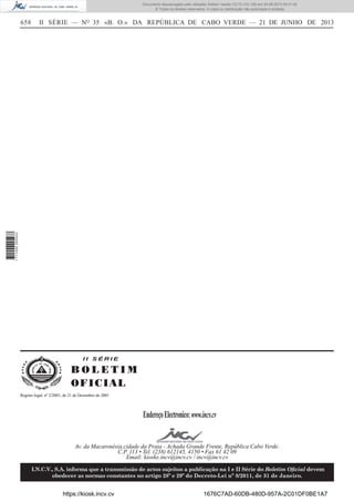 Documento descarregado pelo utilizador Adilson Varela (10.73.103.139) em 24-06-2013 09:31:40.
© Todos os direitos reservados. A cópia ou distribuição não autorizada é proibida.

II SÉRIE — NO 35 «B. O.» DA REPÚBLICA DE CABO VERDE — 21 DE JUNHO DE 2013

1 711000 005433

658

II SÉRIE

BOLETIM
O FI C I AL
Registo legal, nº 2/2001, de 21 de Dezembro de 2001

Endereço Electronico: www.incv.cv
Av. da Macaronésia,cidade da Praia - Achada Grande Frente, República Cabo Verde.
C.P. 113 • Tel. (238) 612145, 4150 • Fax 61 42 09
Email: kioske.incv@incv.cv / incv@incv.cv
I.N.C.V., S.A. informa que a transmissão de actos sujeitos a publicação na I e II Série do Boletim Oﬁcial devem
obedecer as normas constantes no artigo 28º e 29º do Decreto-Lei nº 8/2011, de 31 de Janeiro.

https://kiosk.incv.cv

1676C7AD-60DB-480D-957A-2C01DF0BE1A7

 