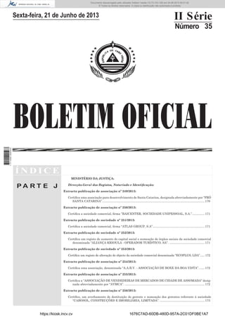Documento descarregado pelo utilizador Adilson Varela (10.73.103.139) em 24-06-2013 09:31:40.
© Todos os direitos reservados. A cópia ou distribuição não autorizada é proibida.

II Série

Sexta-feira, 21 de Junho de 2013

Número 35

1 711000 005433

BOLETIM OFICIAL
ÍNDICE
MINISTÉRIO DA JUSTIÇA:

PA RT E J

Direcção-Geral dos Registos, Notariado e Identiﬁcação:
Extracto publicação de associação nº 249/2013:
Certiﬁca uma associação para desenvolvimento de Santa Catarina, designada abreviadamente por “PRÓ
SANTA CATARINA”. ......................................................................................................................... 170
Extracto publicação de associação nº 250/2013:
Certiﬁca a sociedade comercial, ﬁrma ”BAICENTER, SOCIEDADE UNIPESSOAL, S.A.”. .............. 171
Extracto publicação de sociedade nº 251/2013:
Certiﬁca a sociedade comercial, ﬁrma “ATLAS GROUP, S.A”.............................................................. 171
Extracto publicação de sociedade nº 252/2013:
Certiﬁca um registo de aumento do capital social e nomeação de órgãos sociais da sociedade comercial
denominada “ALIANÇA KRIOULA - OPERADOR TURÍSTICO, SA”. .......................................... 171
Extracto publicação de sociedade nº 253/2013:
Certiﬁca um registo de alteração do objecto da sociedade comercial denominada “ECOPLUS, LDA”...... 172
Extracto publicação de associação nº 254/2013:
Certiﬁca uma associação, denominada “A.A.B.V. - ASSOCIAÇÃO DE BOXE DA BOA VISTA”. ...... 172
Extracto publicação de associação nº 255/2013:
Certiﬁca a “ASSOCIAÇÃO DE VENDEDEIRAS DE MERCADOS DE CIDADE DE ASSOMADA” designada abreviadamente por “AVMCA”. ............................................................................................... 172
Extracto publicação de associação nº 256/2013:
Certiﬁco, um averbamento de destituição do gerente e nomeação dos gerentes referente á sociedade
“CABOSOL, CONSTRUÇÕES E IMOBILIÁRIA, LIMITADA”. ..................................................... 173

https://kiosk.incv.cv

1676C7AD-60DB-480D-957A-2C01DF0BE1A7

 