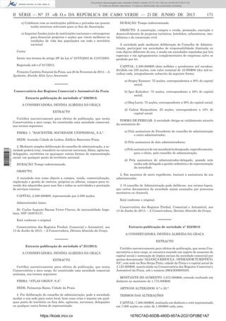 Documento descarregado pelo utilizador Adilson Varela (10.73.103.139) em 24-06-2013 09:31:40.
© Todos os direitos reservados. A cópia ou distribuição não autorizada é proibida.

II SÉRIE — NO 35 «B. O.» DA REPÚBLICA DE CABO VERDE — 21 DE JUNHO DE 2013
n) Colaborar com as instituições públicas e privadas em quanto
tenha interesse relevante para os ﬁns da Associação;
o) Angariar fundos junto de instituições nacionais e estrangeiras
para ﬁnanciar projectos e acções que visem melhorar as
condições de vida das populações em todo o território
nacional.
Conta:
Isento nos termos do artigo 29º da Lei nº 25/VI/2003 de 21/07/2003.
Registada sob o nº 617/2013.
Primeiro Cartório Notarial da Praia, aos 20 de Fevereiro de 2013. – A
Ajudante, Eneida Alita Levy Amarante.

––––––
Conservatória dos Registos Comercial e Automóvel da Praia
Extracto publicação de sociedade nº 250/2013:
A CONSERVADORA: DENÍSIA ALMEIDA DA GRAÇA
EXTRACTO
Certiﬁca narrativamente para efeitos de publicação, que nesta
Conservatória a meu cargo, foi constituída uma sociedade comercial,
nos termos seguintes:
FIRMA: 1. ”BAICENTER, SOCIEDADE UNIPESSOAL, S.A.”.

1 711000 005433

SEDE: Avenida Cidade de Lisboa, Edifício Baicenter-Praia.
2. Mediante simples deliberação do conselho de administração, a sociedade poderá criar, transferir ou encerrar sucursais, ﬁliais, agências,
delegações, escritórios ou quaisquer outras formas de representação
social, em qualquer ponto do território nacional.
DURAÇÃO: Tempo indeterminado.
OBJECTO:
A sociedade tem como objecto a compra, venda, comercialização,
exploração e gestão de imóveis, próprios ou alheios, compra para revenda dos adquiridos para esse ﬁm e todas as actividades e prestação
de serviços conexos.
CAPITAL: 2.500.000$00, representado por 2.500 acções.

171

DURAÇÃO: Tempo indeterminado.
OBJECTO: A construção, compra e venda, promoção, execução e
desenvolvimento de projectos turísticos, hotelekos, urbanísticos, imobiliários e de construção civil.
A sociedade pode mediante deliberação do Conselho de Administração, participar em sociedades de responsabilidade ilimitada ou
com objecto diferente do seu, e ainda em sociedades reguladas por leis
especiais e em agrupamentos complementares de empresas salvo se
proibido por lei.
CAPITAL: 2.500.000$00 (dois milhões e quinhentos mil escudos),
dividido em 250 acções, com valor nominal de 10.000$00 (dez mil escudos) cada, integralmente subscrito da seguinte forma:
a) Sergey Krasnov: 75 acções, correspondentes a 30% do capital
social;
b) Igor Kuleshov: 75 acções, correspondente a 30% do capital
social;
c) Oleg Larin: 75 acções, correspondente a 30% do capital social;
d) Galina Karpushina: 25 acções, correspondente a 10% do
capital social.
FORMA DE PERIGAR: A sociedade obriga-se validamente através
da assinatura de:
a) Pela assinatura do Presidente do conselho de administração
e outro administrador;
b) Pela assinatura de dois administradores;
c) Pela assinatura de um mandatário designado, especiﬁcamente,
para o efeito, pelo conselho de administração.
d) Pela assinatura do administrador-delegado, quando nele
tenha sido delegado a gestão ordinária e de representação
da sociedade.
2. Em assuntos de mero expediente, bastará a assinatura de um
administrador.
3. O conselho de Administração pode deliberar, nos termos legais,
que certos documentos da sociedade sejam assinados por processos
mecânicos ou chancela.
Está conforme o original.

Administrador único:
Dr. Carlos Augusto Baessa Victor Chaves, de nacionalidade Angolana, NIF 163878137.

Conservatória dos Registos Predial, Comercial e Automóvel, aos
13 de Junho de 2013. – A Conservadora, Denísia Almeida da Graça.

––––––

Está conforme o original.
Conservatória dos Registos Predial, Comercial e Automóvel, aos
13 de Junho de 2013. – A Conservadora, Denísia Almeida da Graça.

––––––
Extracto publicação de sociedade nº 251/2013:
A CONSERVADORA: DENÍSIA ALMEIDA DA GRAÇA
EXTRACTO
Certiﬁco narrativamente para efeitos de publicação, que nesta
Conservatória a meu cargo, foi constituída uma sociedade comercial
anónima, nos termos seguintes:
FIRMA: “ATLAS GROUP, S.A”.
SEDE: Palmarejo Baixo, Cidade da Praia.
2. Por deliberação do conselho de administração, pode a sociedade
mudar a sua sede para outro local, bem como criar e manter em qualquer ponto do território ou fora dele, agências, sucursais, delegações
ou qualquer outra forma de representação.

https://kiosk.incv.cv

Extracto publicação de sociedade nº 252/2013:
A CONSERVADORA: DENÍSIA ALMEIDA DA GRAÇA
EXTRACTO
Certiﬁco narrativamente para efeitos de publicação, que nesta Conservatória a meu cargo, se encontra exarado um registo de aumento do
capital social e nomeação de órgãos sociais da sociedade comercial por
quotas denominada “ALIANÇA KRIOULA - OPERADOR TURÍSTICO,
SA”, com sede na Rua Serpa Pinto, cidade da Praia e o capital social de
3.125.000$00, matriculada na Conservatória dos Registos Comercial e
Automóvel da Praia, sob o número 2964/2O09/05/05.
MONTANTE DO AUMENTO: 3.875.000$00, estando realizado em
dinheiro no montante de 1.775.000$00.
ARTIGOS ALTERADOS: 6.° e 20.°.
TERMOS DAS ALTERAÇÕES:
CAPITAL: 7.000.000$00, realizado em dinheiro e está representado
em 7.000 acções no valor de 1.000$00 cada uma.

1676C7AD-60DB-480D-957A-2C01DF0BE1A7

 