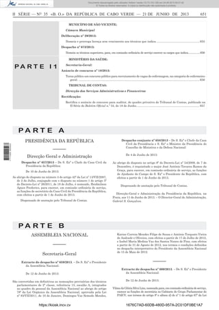 Documento descarregado pelo utilizador Adilson Varela (10.73.103.139) em 24-06-2013 09:31:40.
© Todos os direitos reservados. A cópia ou distribuição não autorizada é proibida.

II SÉRIE — NO 35 «B. O.» DA REPÚBLICA DE CABO VERDE — 21 DE JUNHO DE 2013

651

MUNICÍPIO DE SÃO VICENTE:
Câmara Municipal
Deliberação nº 29/2013:
Nomeia e prorroga licença sem vencimento aos técnicos que indica. .................................................... 655
Despacho nº 673/2013:
Nomeia os técnicos superiores, para, em comissão ordinária de serviço exercer os cargos que indica.................656
MINISTÉRIO DA SAÚDE:

PA RT E I 1

Secretaria-Geral:
Anúncio de concurso nº 18/2013:
Torna público um concurso público para recrutamento de vagas de enfermagem, na categoria de enfermeirogeral. .................................................................................................................................................... 656
TRIBUNAL DE CONTAS:
Direcção dos Serviços Administrativos e Financeiros:
Rectiﬁcação:
Rectiﬁca o anúncio de concurso para auditor, do quadro privativo do Tribunal de Contas, publicado na
II Série do Boletim Oﬁcial n.º 34, de 18 de Junho. ............................................................................ 657

PA RT E A
1 711000 005433

PRESIDÊNCIA DA REPÚBLICA
––––––
Direcção Geral e Administração
Despacho nº 657/2013 – De S. Exª o Chefe da Casa Civil da
Presidência da República:
De 10 de Junho de 2013:
Ao abrigo do disposto no número 4 do artigo 42º da Lei nº 13/VII/2007,
de 2 de Julho, conjugado com o disposto no número 1 do artigo 3º
do Decreto-Lei nº 26/2011, de 18 de Julho, é nomeado, Heidmilson
Agues Frederico, para exercer, em comissão ordinária de serviço,
as funções de secretário da Casa Civil da Presidência da República,
com efeitos a partir de 1 de Junho de 2013.
Dispensado de anotação pelo Tribunal de Contas.

Despacho conjunto nº 658/2013 – De S. Exª o Chefe da Casa
Civil da Presidência e S. Exª o Ministro da Presidência do
Concelho de Ministros e da Defesa Nacional:
De 4 de Junho de 2013:
Ao abrigo do disposto no artigo 8º do Decreto-Lei nº 54/2009, de 7 de
Dezembro, é requisitado o major José António Tavares Ramos da
Graça, para exercer, em comissão ordinária de serviço, as funções
de Ajudante de Campo de S. Exª o Presidente da República, com
efeitos a partir de 1 de Junho de 2013.
Dispensado de anotação pelo Tribunal de Contas.
Direcção-Geral e Administração da Presidência da República, na
Praia, aos 11 de Junho de 2013. – O Director-Geral de Administração,
Gabriel S. Gonçalves.

PA RT E B
ASSEMBLEIA NACIONAL
––––––
Secretaria-Geral
Extracto do despacho nº 659/2013. – De S. Exª o Presidente
da Assembleia Nacional:
De 12 de Junho de 2013:
São convertidas em deﬁnitivas as nomeações provisórias dos técnicos
parlamentares de 2ª classe, referência 13, escalão A, integrados
no quadro do pessoal da Assembleia Nacional ao abrigo do artigo
78º da Lei Orgânica da Assembleia Nacional, aprovada pela Lei
nº 83/VII/2011, de 10 de Janeiro, Domingos Vaz Semedo Mendes,

https://kiosk.incv.cv

Karine Correia Mendes Filipe de Sousa e António Torquato Vieira
de Andrade e Oliveira, com efeitos a partir de 17 de Julho de 2012,
e Isabel Maria Medina Vaz dos Santos Nunes de Pina, com efeitos
a partir de 31 de Agosto de 2012, nos termos e condições deﬁnidos
no despacho interpretativo do Presidente da Assembleia Nacional
de 15 de Maio de 2012.

––––––
Extracto do despacho nº 660/2013. – De S. Exª o Presidente
da Assembleia Nacional:
De 12 de Junho de 2013:
Vilma da Glória Silva Lino, nomeada para, em comissão ordinária de serviço,
exercer as funções de secretária no Gabinete do Grupo Parlamentar do
PAICV, nos termos do artigo 8º e alínea d) do nº 1 do artigo 67º da Lei

1676C7AD-60DB-480D-957A-2C01DF0BE1A7

 