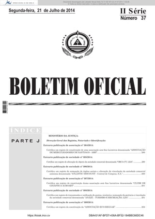 BOLETIM OFICIAL
Segunda-feira, 21 de Julho de 2014 II Série
Número 37
Í N D I C E
P A R T E J
MINISTÉRIO DA JUSTIÇA:
Direcção-Geral dos Registos, Notariado e Identiﬁcação:
Extracto publicação de associação nº 304/2014:
Certiﬁca um registo de constituição de uma associação sem ﬁns lucrativos denominada “ASSOCIAÇÃO
DE MERGULHADORES DE SANTIAGO - AMS”............................................................................200
Extracto publicação de sociedade nº 305/2014:
Certiﬁca um registo de alteração do objecto da sociedade comercial denominada “ORCA CV, LDA”.................200
Extracto publicação de sociedade nº 306/2014:
Certiﬁca um registo de nomeação de órgãos sociais e alteração da vinculação da sociedade comercial
anónima denominada “ATLANTIC DISCOUNT - Central de Compras, S.A.”................................200
Extracto publicação de associação nº 307/2014:
Certiﬁca um registo de constituição duma associação sem ﬁns lucrativos denominada “CLUBE DE
GINÁSTICA ACROART”....................................................................................................................201
Extracto publicação de sociedade nº 308/2014:
Certiﬁca um registo de transmissões e uniﬁcação de quotas, renúncia e nomeação da gerência e vinculação
da sociedade comercial denominada “ANAZÉ – TURISMO E RECREAÇÃO, LDA”......................201
Extracto publicação de associação nº 309/2014:
Certiﬁca um registo da constituição da “ASSOCIAÇÃO ECO-REGGAE”. ...........................................202
https://kiosk.incv.cv DBA431AF-BFD7-436A-BF52-184BBC66DC46
Documento descarregado pelo utilizador Neusa Sofia (10.73.102.167) em 21-07-2014 11:52:26.
© Todos os direitos reservados. A cópia ou distribuição não autorizada é proibida.
1875000007219
 