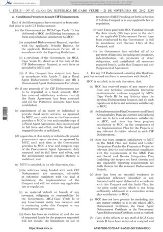 I SÉRIE — NO
63 «B. O.» DA REPÚBLICA DE CABO VERDE — 21 DE NOVEMBRO DE 2012 1289
2. ConditionsPrecedenttoeachCIFDisbursement.
Each of the following must have occurred or been satis-
ﬁed prior to each CIF Disbursement:
(a) the Government (or MCA-Cape Verde II) has
delivered to MCC the following documents, in
form and substance satisfactory to MCC:
(i)a completed Disbursement Request, together
with the applicable Periodic Reports, for
the applicable Disbursement Period, all in
accordance with the Reporting Guidelines;
(ii) a certiﬁcate of the Government (or MCA-
Cape Verde II), dated as of the date of the
CIF Disbursement Request, in such form as
provided by MCC; and
(iii) if this Compact has entered into force
in accordance with Article 7, (A) a Fiscal
Agent Disbursement Certiﬁcate and (B) a
Procurement Agent Disbursement Certiﬁcate;
(b) if any proceeds of the CIF Disbursement are
to be deposited in a bank account, MCC
has received satisfactory evidence that (i)
the Bank Agreement has been executed
and (ii) the Permitted Accounts have been
established;
(c) appointment of an entity or individual to
provide ﬁscal agent services, as approved
by MCC, until such time as the Government
provides to MCC a true and complete copy of
a Fiscal Agent Agreement, duly executed and
in full force and effect, and the ﬁscal agent
engaged thereby is mobilized;
(d) appointmentofanentityorindividualtoprovide
procurement agent services, as approved by
MCC, until such time as the Government
provides to MCC a true and complete copy
of the Procurement Agent Agreement, duly
executed and in full force and effect, and
the procurement agent engaged thereby is
mobilized; and
(e) MCC is satisﬁed, in its sole discretion, that:
(i)the activities being funded with such CIF
Disbursement are necessary, advisable
or otherwise consistent with the goal of
facilitating the implementation of the
Compact and will not violate any applicable
law or regulation;
(ii) no material default or breach of any
covenant, obligation or responsibility by
the Government, MCA-Cape Verde II or
any Government entity has occurred and
is continuing under this Compact or any
Supplemental Agreement;
(iii) there has been no violation of, and the use
of requested funds for the purposes requested
will not violate, the limitations on use or
treatment of MCC Funding set forth in Section
2.7 of this Compact or in any applicable law or
regulation;
(iv) any Taxes paid with MCC Funding through
the date ninety (90) days prior to the start
of the applicable Disbursement Period have
been reimbursed by the Government in full
in accordance with Section 2.8(c) of this
Compact; and
(v) the Government has satisﬁed all of its
payment obligations, including any insurance,
indemniﬁcation, tax payments or other
obligations, and contributed all resources
required from it, under this Compact and any
Supplemental Agreement.
3. For any CIF Disbursement occurring after this Com-
pact has entered into force in accordance with Article 7.
MCC is satisﬁed, in its sole discretion, that:
(a) MCC has received copies of any reports due
from any technical consultants (including
environmental auditors engaged by MCA-
Cape Verde II) for any Activity since the
previous Disbursement Request, and all such
reports are in form and substance satisfactory
to MCC;
(b) the Implementation Plan Documents and Fiscal
Accountability Plan are current and updated
and are in form and substance satisfactory
to MCC, and there has been progress
satisfactory to MCC on the components of
the Implementation Plan for the Projects or
any relevant Activities related to such CIF
Disbursement;
(c) there has been progress satisfactory to MCC
on the M&E Plan and Social and Gender
Integration Plan for the Program or Project or
relevant Activity and substantial compliance
with the requirements of the M&E Plan
and Social and Gender Integration Plan
(including the targets set forth therein and
any applicable reporting requirements set
forth therein for the relevant Disbursement
Period);
(d) there has been no material weakness or
signiﬁcant deﬁciency identiﬁed in any
ﬁnancial audit report delivered in accordance
with this Compact and the Audit Plan, for
the prior audit period which is not being
sufﬁciently addressed in a corrective action
plan satisfactory to MCC;
(e) MCC does not have grounds for concluding that
any matter certiﬁed to it in the related MCA
Disbursement Certiﬁcate, the Fiscal Agent
Disbursement Certiﬁcate or the Procurement
AgentDisbursementCertiﬁcateisnotascertiﬁed;
(f) if any of the ofﬁcers or key staff of MCA-Cape
Verde II have been removed or resigned and
https://kiosk.incv.cv AF887B88-1D7C-4A12-A53C-56F33A6480DD
Documento descarregado pelo utilizador Adilson (10.8.0.12) em 26-11-2012 10:12:25.
© Todos os direitos reservados. A cópia ou distribuição não autorizada é proibida.
1615000002089
 