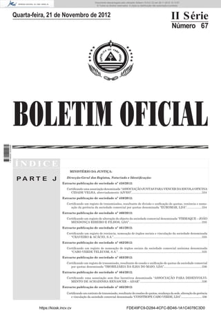 BOLETIM OFICIAL
II Série
Número 67
Í N D I C E
P A R T E J
MINISTÉRIO DA JUSTIÇA:
Direcção-Geral dos Registos, Notariado e Identiﬁcação:
Extracto publicação de sociedade nº 458/2012:
Certiﬁcando uma associação denominada “ASSOCIAÇÃO JUNTAS PARA VENCER DA ESCOLA OFICINA
CIDADE VELHA, abreviadamente AJVEO”.....................................................................................334
Extracto publicação de sociedade nº 459/2012:
Certiﬁcando um registo de transmissões, resultante de divisão e uniﬁcação de quotas, renúncia e nome-
ação da gerência da sociedade comercial por quotas denominada “EUROMAR, LDA”. .................334
Extracto publicação de sociedade nº 460/2012:
Certiﬁcando um registo de alteração do objecto da sociedade comercial denominada “FIRMAQUE – JOÃO
MENDONÇA RIBEIRO E FILHOS, LDA”........................................................................................335
Extracto publicação de sociedade nº 461/2012:
Certiﬁcando um registo de renúncia, nomeação de órgãos sociais e vinculação da sociedade denominada
“CRAVEIRO & ACÁCIO, S.A.”...........................................................................................................335
Extracto publicação de sociedade nº 462/2012:
Certiﬁcando um registo de nomeação de órgãos sociais da sociedade comercial anónima denominada
“CABO VERDE TELECOM, S.A.”. ....................................................................................................335
Extracto publicação de sociedade nº 463/2012:
Certiﬁcando um registo de transmissão, resultante de cessão e uniﬁcação de quotas da sociedade comercial
por quotas denominada “IMOBILIÁRIA DA ILHA DO MAIO, LDA”..............................................336
Extracto publicação de sociedade nº 464/2012:
Certiﬁcando uma associação sem ﬁns lucrativos denominada “ASSOCIAÇÃO PARA DESENVOLVI-
MENTO DE ACHADINHA RENASCER – ADAR”...........................................................................336
Extracto publicação de sociedade nº 465/2012:
Certiﬁcandoumcontratodetransmissão,resultantedecessõesdequotas,mudançadasede,alteraçãodagerência
e vinculação da sociedade comercial denominada “CONSTROPE CABO VERDE, LDA”.............................336
Quarta-feira, 21 de Novembro de 2012
https://kiosk.incv.cv FDE49FC9-D284-4CFC-BD46-1A1C4078C3D0
Documento descarregado pelo utilizador Adilson (10.8.0.12) em 26-11-2012 10:13:57.
© Todos os direitos reservados. A cópia ou distribuição não autorizada é proibida.
1616000002089
 