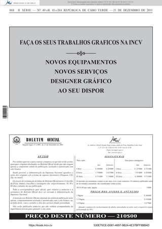 Documento descarregado pelo utilizador Adilson (10.73.103.139) em 27-02-2012 11:01:21.
                                                                                        © Todos os direitos reservados. A cópia ou distribuição não autorizada é proibida.


                  888     II SÉRIE — NO 49 «B. O.» DA REPÚBLICA DE CABO VERDE — 21 DE DEZEMBRO DE 2011




                            FAÇA OS SEUS TRABALHOS GRAFICOS NA INCV
                                                                                     ––––o§o––––
                                                           NOVOS EQUIPAMENTOS
                                                                       NOVOS SERVIÇOS
                                                                  DESIGNER GRÁFICO
                                                                           AO SEU DISPOR
1 439000 002089




                                   B O L E T I M OFICIAL
                               Registo legal, nº 2/2001, de 21 de Dezembro de 2001                                    Av. Amílcar Cabral/Calçada Diogo Gomes,cidade da Praia, República Cabo Verde.
                                                                                                                                      C.P. 113 • Tel. (238) 612145, 4150 • Fax 61 42 09
                                                                                                                                                  Email: incv@gov1.gov.cv
                                                                                                                                                     Site: www.incv.gov.cv

                                                 AVISO                                                                                                  ASSINATURAS
                                                                                                Para o país:                                                                                     Para países estrangeiros:
                     Por ordem superior e para constar, comunica-se que não serão aceites
                  quaisquer originais destinados ao Boletim Oﬁcial desde que não tragam                                                  Ano               Semestre                                                    Ano            Semestre
                  aposta a competente ordem de publicação, assinada e autenticada com
                  selo branco.                                                                  I Série ......................        8.386$00             6.205$00            I Série ......................      11.237$00          8.721$00

                    Sendo possível, a Administração da Imprensa Nacional agradece o             II Série......................        5.770$00             3.627$00            II Série......................        7.913$00         6.265$00
                  envio dos originais sob a forma de suporte electrónico (Disquete, CD,
                                                                                                III Série ...................         4.731$00             3.154$00            III Série ....................        6.309$00         4.731$00
                  Zip, ou email).
                    Os prazos de reclamação de faltas do Boletim Oﬁcial para o Concelho         Os períodos de assinaturas contam-se por anos civis e seus semestres. Os números publicados antes
                  da Praia, demais concelhos e estrangeiro são, respectivamente, 10, 30 e       de ser tomada a assinatura, são considerados venda avulsa.
                  60 dias contados da sua publicação.
                                                                                                AVULSO por cada página .............................................................................................                     15$00
                    Toda a correspondência quer oﬁcial, quer relativa a anúncios e à
                  assinatura do Boletim Oﬁcial deve ser enviada à Administração da                                          PREÇO DOS AVISOS E ANÚNCIOS
                  Imprensa Nacional.                                                            1 Página ..........................................................................................................................   8.386$00
                    A inserção nos Boletins Oﬁciais depende da ordem de publicação neles
                                                                                                1/2 Página .......................................................................................................................    4.193$00
                  aposta, competentemente assinada e autenticada com o selo branco, ou,
                  na falta deste, com o carimbo a óleo dos serviços donde provenham.            1/4 Página .......................................................................................................................    1.677$00
                    Não serão publicados anúncios que não venham acompanhados da                   Quando o anúncio for exclusivamente de tabelas intercaladas no texto, será o respectivo espaço
                  importância precisa para garantir o seu custo.                                acrescentado de 50%.


                                  PREÇO DESTE NÚMERO — 210$00
                                      https://kiosk.incv.cv                                                                       530E70CE-D081-4697-9B24-4E37BFF8BB4D
 