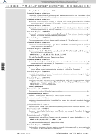 1212 II SÉRIE — NO
72 «B. O.» DA REPÚBLICA DE CABO VERDE — 20 DE DEZEMBRO DE 2012
Direcção-Geral da Administração Pública:
Extracto de despacho nº 1630/2012:
Prorrogando a comissão eventual de serviço, de Ana Helena Semedo Spínola Levy, Professora do Ensino
Secundário, do Ministério da Educação e Desporto. ......................................................................1217
Extracto de despacho nº 1631/2012:
Prorrogando a comissão eventual de serviço, de Jacinto da Veiga Miranda, professor do ensino secundário
de primeira, do quadro do Ministério da Educação e Desporto.................................................... 1217
Extracto de despacho nº 1632/2012:
Prorrogando a comissão eventual de serviço, de Arlindo Tavares Semedo, professor do ensino secundário
de primeira, do Ministério da Educação e Desporto.......................................................................1217
Extracto de despacho nº 1633/2012:
Prorrogando a comissão eventual de serviço, de Luís Monteiro da Costa, professor do ensino secundário
principal, do quadro do Ministério da Educação e Desporto. ........................................................1217
Extracto de despacho nº 1634/2012:
Concedendo aposentação a Alcides Gomes, subchefe principal, da Polícia Nacional. .......................1217
Extracto de despacho nº 1635/2012:
Concedendo aposentação a Domingas Lopes Afonso, trabalhadora jornaleira do quadro de pessoal da
Câmara Municipal de São Domingos..............................................................................................1217
Extracto de despacho nº 1636/2012:
Concedendo aposentação a João de Deus Lopes, 1º subchefe da Polícia Nacional, do quadro de pessoal do
Ministério de Administração Interna..............................................................................................1218
MINISTÉRIO DAS FINANÇAS E DO PLANEAMENTO:
Direcção-Geral do Planeamento, Orçamento e Gestão:
Extracto de despacho nº 1637/2012:
Contratando Evaristo Augusto Andrade Fernandes, para exercer funções de técnico superior, do quadro
comum do Ministério das Finanças e do Planeamento. .................................................................1218
Extracto de despacho nº 1638/2012:
ContratandoLágidaMonteiro,paraexercerocargodeDirectoradeServiçodeAcompanhamentoMacroeconómico,
junto da Direcção Nacional do Planeamento do Ministério das Finanças e do Planeamento..................1218
Extracto de despacho nº 1639/2012:
Nomeiando Pedro Emílio de Oliveira Correia, inspector tributário, para exercer o cargo de Chefe de
Repartição de Finanças de Boavista. ..............................................................................................1218
Extracto de despacho nº 1640/2012:
Nomeiando Sónia Maria dos Santos Centeio Batalha Évora, inspectora tributária, para em comissão
ordinária de serviço, exercer o cargo de Directora de Serviço de Inspecção Tributária...............1218
MINISTÉRIO DA DEFESA NACIONAL:
Gabinete do Ministro:
Extrato do despacho nº 1641/2012:
Exonerandos os seguintes oﬁciais dos cargos que indica. .................................................................. 1218
Extrato do despacho nº 1642/2012:
Promove, o tenente-coronel, Domingos Eloi Gomes, ao posto de Coronel. .........................................1219
Extrato do despacho nº 1643/2012:
Nomeando o tenente-coronel, Anildo Emanuel da Graça Morais, para o cargo de Comandante da Guarda
Costeira.............................................................................................................................................1219
Extrato do despacho nº 1644/2012:
Nomeiando o major, Armindo Alcides Garcia Sá Nogueira Miranda, para o cargo de Comandante do Pessoal...1219
Extrato do despacho nº 1645/2012:
Nomeando o major, Carlos Mendes Lopes Sousa Monteiro, para o cargo de Comandante da Segunda
Região Militar...................................................................................................................................1219
Extrato do despacho nº 1646/2012:
Nomeando o major Amilcar Silveira Pires para o cargo de Comandante da Primeira Região Militar............1219
MINISTÉRO DA ADMINISTRAÇÃO INTERNA:
Direcção-Geral do Planeamento, Orçamento e Gestão:
Extracto de despacho nº 1647/2012:
Dando por ﬁnda, a comissão ordinária de serviço de Irosanda Cristina Lopes de Brito Barros, nas funções
de secretária da Ministra da Administração Interna. ...................................................................1219
https://kiosk.incv.cv E2E26BC5-4F19-4331-833C-507F1A3377F3
Documento descarregado pelo utilizador Adilson (10.8.0.12) em 28-12-2012 10:40:32.
© Todos os direitos reservados. A cópia ou distribuição não autorizada é proibida.
1631000002089
 