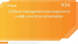 #SitecoreSYM
Content management user experience
is not a one time conversation
© 2001-2018 Sitecore Corporation A/S. All rights reserved. Sitecore® and Own the Experience® are registered trademarks
of Sitecore Corporation A/S. All other brand and product names are the property of their respective owners.
6
 