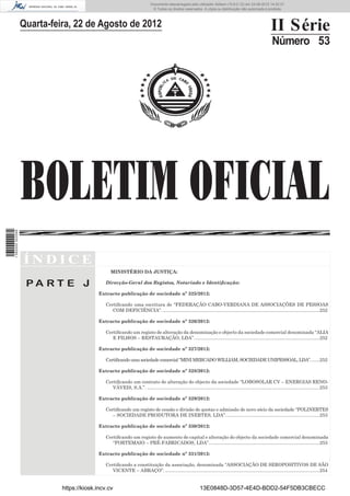 Documento descarregado pelo utilizador Adilson (10.8.0.12) em 23-08-2012 14:32:37.
                                                                             © Todos os direitos reservados. A cópia ou distribuição não autorizada é proibida.



                  Quarta-feira, 22 de Agosto de 2012                                                                                                           II Série
                                                                                                                                                                Número 53




                  BOLETIM OFICIAL
1 582000 002089




                  ÍNDICE
                                                 MINISTÉRIO DA JUSTIÇA:

                   PA RT E J                  Direcção-Geral dos Registos, Notariado e Identiﬁcação:

                                           Extracto publicação de sociedade nº 325/2012:

                                              Certiﬁcando uma escritura de “FEDERAÇÃO CABO-VERDIANA DE ASSOCIAÇÕES DE PESSOAS
                                                 COM DEFICIÊNCIA”. ........................................................................................................................252

                                           Extracto publicação de sociedade nº 326/2012:

                                              Certiﬁcando um registo de alteração da denominação e objecto da sociedade comercial denominada “ALIA
                                                 E FILHOS – RESTAURAÇÃO, LDA”. ...............................................................................................252

                                           Extracto publicação de sociedade nº 327/2012:

                                              Certiﬁcando uma sociedade comercial “MINI MERCADO WILLIAM, SOCIEDADE UNIPESSOAL, LDA”. ......252

                                           Extracto publicação de sociedade nº 328/2012:

                                              Certiﬁcando um contrato de alteração do objecto da sociedade “LOBOSOLAR CV – ENERGIAS RENO-
                                                 VÁVEIS, S.A.”. ....................................................................................................................................253

                                           Extracto publicação de sociedade nº 329/2012:

                                              Certiﬁcando um registo de cessão e divisão de quotas e admissão de novo sócio da sociedade “POLINERTES
                                                 – SOCIEDADE PRODUTORA DE INERTES, LDA”. .......................................................................253

                                           Extracto publicação de sociedade nº 330/2012:

                                              Certiﬁcando um registo de aumento de capital e alteração do objecto da sociedade comercial denominada
                                                 “FORTEMAIO – PRÉ-FABRICADOS, LDA”.....................................................................................253

                                           Extracto publicação de sociedade nº 331/2012:

                                              Certiﬁcando a constituição da associação, denominada “ASSOCIAÇÃO DE SEROPOSITIVOS DE SÃO
                                                 VICENTE – ABRAÇO”. ......................................................................................................................254


                            https://kiosk.incv.cv                                                             13E0848D-3D57-4E4D-BDD2-54F5DB3CBECC
 