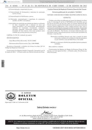 Documento descarregado pelo utilizador Adilson (10.8.0.12) em 23-08-2012 14:32:37.
                                                                                © Todos os direitos reservados. A cópia ou distribuição não autorizada é proibida.


                  254       II SÉRIE — NO 53 «B. O.» DA REPÚBLICA DE CABO VERDE — 22 DE AGOSTO DE 2012
                         h) Comercialização e importação de areia;                                Cartório Notarial da Região de Primeira Classe de São Vicente

                         i) Comercialização de ferramentas e materiais de construção                         Extracto publicação de sociedade nº 331/2012:
                               (cascos, luvas);
                                                                                                 NOTÁRIO: JOÃO DE DEUS NOBRE CHANTRE LOPES DA SILVA
                         j) Comercialização de lubriﬁcantes e pneus;
                                                                                                                                       EXTRACTO
                         k) Fabricação, comercialização e exportação de carpintaria
                               metálico, de PVC e de madeira;                                       Certiﬁco, para efeito de publicação nos termos do disposto na alínea
                                                                                                 b) do n° 1 do artigo 9° da Lei n° 25/VI/2003, de 21 de Julho, que no
                         l) Actividades da construção que tenham por objecto a realização        dia dois de Fevereiro de dois mil e doze, no Cartório Notarial de São
                                 de obra, integrando todo o conjunto de actos que                Vicente, perante o notário, foi lavrada no livro de notas para escrituras
                                 sejam necessários a sua concretização, nomeadamente             diversas número C/Quarenta e Sete, a folhas noventa e dois, verso a
                                 trabalhos de construção, reconstrução, ampliação,               escritura de constituição da associação sem ﬁns lucrativos, denominada
                                 alteração, reparação, conservação, limpeza, restauro e          “ASSOCIAÇÃO DE SEROPOSITIVOS DE SÃO VICENTE – ABRAÇO”,
                                 demolição de bens imóveis, bem como qualquer outro              com sede em Mindelo – São Vicente, de duração indeterminada, sem
                                 trabalho que envolva processo construtivo.                      património inicial, representada perante terceiros pelo presidente da
                                                                                                 direcção, e cujos ﬁns são:
                     CAPITAL: 78.758.155, realizado em espécie.
                                                                                                         Desenvolver atividades diversas com vista a criação de meios
                     SÓCIOS E QUOTAS:                                                                         destinados a melhoria de condições de vida dos portadores
                                                                                                              no que concerne a sua atividade física e sua saúde.
                         - Juan Manuel Brito Hernandez, 76.578.155$00.
                                                                                                         Defender os interesses e direitos dos portadores perante quaisquer
                         - Retroexcavadora Fuerteventura, Lda, 2.000.000$00.                                   entidades.
                    Encontra-se depositado o relatório nos termos do artigo 130° do                 Esta conforme o original.
                  Código das Empresas Comerciais.
                                                                                                    Conservatória dos Registos da Região da Primeira Classe de São
                     Conservatória dos Registos Predial, Comercial e Automóvel, aos 16           Vicente, aos 9 de Agosto de 2012. – A Notária sudst, Tirza Francisca
                  de Agosto de 2012. – A Conservadora, p/s, Denísia Almeida da Graça.            Pires Fernandes.
1 582000 002089




                                                     II SÉRIE

                                               BOLETIM
                                               O F IC IAL
                  Registo legal, nº 2/2001, de 21 de Dezembro de 2001




                                                                           Endereço Electronico: www.incv.cv


                                                 Av. da Macaronésia,cidade da Praia - Achada Grande Frente, República Cabo Verde.
                                                                 C.P. 113 • Tel. (238) 612145, 4150 • Fax 61 42 09
                                                                     Email: kioske.incv@incv.cv / incv@incv.cv

                        I.N.C.V., S.A. informa que a transmissão de actos sujeitos a publicação na I e II Série do Boletim Oﬁcial devem
                                obedecer as normas constantes no artigo 28º e 29º do Decreto-Lei nº 8/2011, de 31 de Janeiro.


                                          https://kiosk.incv.cv                                              13E0848D-3D57-4E4D-BDD2-54F5DB3CBECC
 