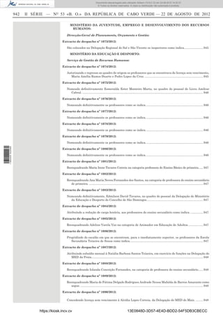 Documento descarregado pelo utilizador Adilson (10.8.0.12) em 23-08-2012 14:32:37.
                                                                               © Todos os direitos reservados. A cópia ou distribuição não autorizada é proibida.


                  942   II SÉRIE — NO 53 «B. O.» DA REPÚBLICA DE CABO VERDE — 22 DE AGOSTO DE 2012

                                                 MINISTÉRIO DA JUVENTUDE, EMPREGO E DESENVOLVIMENTO DOS RECURSOS
                                                  HUMANOS:

                                              Direcção-Geral de Planeamento, Orçamento e Gestão:

                                           Extracto de despacho nº 1073/2012:

                                              São colocados na Delegação Regional do Sal e São Vicente os inspectores como indica....................... 945

                                                 MINISTÉRIO DA EDUCAÇÃO E DESPORTO:

                                              Serviço de Gestão de Recursos Humanos:

                                           Extracto de despacho nº 1074/2012:

                                              Autorizando o regresso ao quadro de origem os professores que se encontrava de licença sem vencimento,
                                                Maria Amélia Ramos Duarte e Pedro Lopes da Cruz. ...................................................................... 945

                                           Extracto de despacho nº 1075/2012:

                                              Nomeado deﬁnitivamente Esmeralda Ester Monteiro Marta, no quadro do pessoal do Liceu Amílcar
                                                Cabral. ................................................................................................................................................. 946

                                           Extracto de despacho nº 1076/2012:

                                              Nomeando deﬁnitivamente os professores como se indica. .................................................................... 946

                                           Extracto de despacho nº 1077/2012:

                                              Nomeando deﬁnitivamente os professores como se indica. .................................................................... 946

                                           Extracto de despacho nº 1078/2012:

                                              Nomeando deﬁnitivamente os professores como se indica. .................................................................... 946

                                           Extracto de despacho nº 1079/2012:

                                              Nomeando deﬁnitivamente os professores como se indica. .................................................................... 946
1 582000 002089




                                           Extracto de despacho nº 1080/2012:

                                              Nomeando deﬁnitivamente os professores como se indica. .................................................................... 946

                                           Extracto de despacho nº 1081/2012:

                                              Reenquadrando Maria Irene Tavares Correia na categoria professora do Ensino Básico de primeira...... 947

                                           Extracto de despacho nº 1082/2012:

                                              Reenquadrando Ana Maria Neves Fernandes dos Santos, na categoria de professora do ensino secundário
                                                 de primeira. ......................................................................................................................................... 947

                                           Extracto de despacho nº 1083/2012:

                                              Nomeando deﬁnitivamente, Edmilson David Tavares, no quadro do pessoal da Delegação do Ministério
                                                da Educação e Desporto do Concelho de São Domingos.................................................................... 947

                                           Extracto de despacho nº 1084/2012:

                                              Atribuíndo a redução de carga horária, aos professores do ensino secundário como indica. ............... 947

                                           Extracto de despacho nº 1085/2012:

                                              Reenquadrando Adelino Varela Vaz na categoria de Animador em Educação de Adultos. ................. 947

                                           Extracto de despacho nº 1086/2012:

                                              Progridindo do escalão em que se encontram, para o imediatamente superior, os professores da Escola
                                                 Secundária Teixeira de Sousa como indica. ....................................................................................... 947

                                           Extracto de despacho nº 1087/2012:

                                              Atribuindo subsídio mensal à Natália Barbosa Santos Teixeira, em exercício de funções na Delegação do
                                                 MED da Praia. ..................................................................................................................................... 948

                                           Extracto de despacho nº 1088/2012:

                                              Reenquadrando Iolanda Conceição Fernandes, na categoria de professora do ensino secundário...... 948

                                           Extracto de despacho nº 1089/2012:

                                              Reenquadrando Maria de Fátima Delgado Rodrigues Andrade Neusa Mafalda de Barros Amarante como
                                                 segue. ................................................................................................................................................... 948

                                           Extracto de despacho nº 1090/2012:

                                              Concedendo licença sem vencimento à Alcídia Lopes Correia, da Delegação do MED do Maio. ......... 948


                             https://kiosk.incv.cv                                                                13E0848D-3D57-4E4D-BDD2-54F5DB3CBECC
 