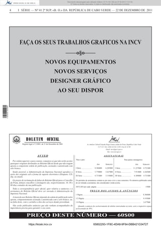 Documento descarregado pelo utilizador Adilson (10.73.103.139) em 27-02-2012 11:01:53.
                                                                                        © Todos os direitos reservados. A cópia ou distribuição não autorizada é proibida.


                  4       I SÉRIE — NO 41 2º SUP. «B. O.» DA REPÚBLICA DE CABO VERDE — 22 DE DEZEMBRO DE 2011




                            FAÇA OS SEUS TRABALHOS GRAFICOS NA INCV
                                                                                     ––––o§o––––
                                                           NOVOS EQUIPAMENTOS
                                                                       NOVOS SERVIÇOS
                                                                  DESIGNER GRÁFICO
                                                                           AO SEU DISPOR
1 445000 002089




                                   B O L E T I M OFICIAL
                               Registo legal, nº 2/2001, de 21 de Dezembro de 2001                                    Av. Amílcar Cabral/Calçada Diogo Gomes,cidade da Praia, República Cabo Verde.
                                                                                                                                      C.P. 113 • Tel. (238) 612145, 4150 • Fax 61 42 09
                                                                                                                                                  Email: incv@gov1.gov.cv
                                                                                                                                                     Site: www.incv.gov.cv

                                                 AVISO                                                                                                  ASSINATURAS
                                                                                                Para o país:                                                                                     Para países estrangeiros:
                     Por ordem superior e para constar, comunica-se que não serão aceites
                  quaisquer originais destinados ao Boletim Oﬁcial desde que não tragam                                                  Ano               Semestre                                                    Ano            Semestre
                  aposta a competente ordem de publicação, assinada e autenticada com
                  selo branco.                                                                  I Série ......................        8.386$00             6.205$00            I Série ......................      11.237$00          8.721$00

                    Sendo possível, a Administração da Imprensa Nacional agradece o             II Série......................        5.770$00             3.627$00            II Série......................        7.913$00         6.265$00
                  envio dos originais sob a forma de suporte electrónico (Disquete, CD,
                                                                                                III Série ...................         4.731$00             3.154$00            III Série ....................        6.309$00         4.731$00
                  Zip, ou email).
                    Os prazos de reclamação de faltas do Boletim Oﬁcial para o Concelho         Os períodos de assinaturas contam-se por anos civis e seus semestres. Os números publicados antes
                  da Praia, demais concelhos e estrangeiro são, respectivamente, 10, 30 e       de ser tomada a assinatura, são considerados venda avulsa.
                  60 dias contados da sua publicação.
                                                                                                AVULSO por cada página .............................................................................................                     15$00
                    Toda a correspondência quer oﬁcial, quer relativa a anúncios e à
                  assinatura do Boletim Oﬁcial deve ser enviada à Administração da                                          PREÇO DOS AVISOS E ANÚNCIOS
                  Imprensa Nacional.                                                            1 Página ..........................................................................................................................   8.386$00
                    A inserção nos Boletins Oﬁciais depende da ordem de publicação neles
                                                                                                1/2 Página .......................................................................................................................    4.193$00
                  aposta, competentemente assinada e autenticada com o selo branco, ou,
                  na falta deste, com o carimbo a óleo dos serviços donde provenham.            1/4 Página .......................................................................................................................    1.677$00
                    Não serão publicados anúncios que não venham acompanhados da                   Quando o anúncio for exclusivamente de tabelas intercaladas no texto, será o respectivo espaço
                  importância precisa para garantir o seu custo.                                acrescentado de 50%.


                                    PREÇO DESTE NÚMERO — 60$00
                                      https://kiosk.incv.cv                                                                        65802293-1F8C-4DA8-9F64-DBB421C04727
 
