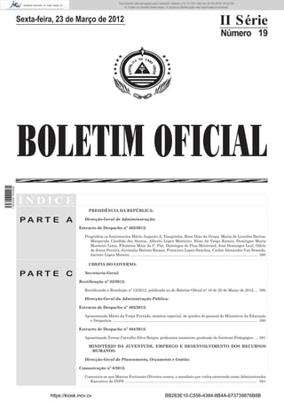 Documento descarregado pelo utilizador Adilson (10.73.103.139) em 23-03-2012 16:52:06.
                                                                             © Todos os direitos reservados. A cópia ou distribuição não autorizada é proibida.



                  Sexta-feira, 23 de Março de 2012                                                                                                              II Série
                                                                                                                                                                 Número 19




                  BOLETIM OFICIAL
1 503000 002089




                  ÍNDICE
                                                PRESIDÊNCIA DA REPÚBLICA:

                   PA RT E A                 Direcção-Geral de Admiminstração:

                                          Extracto de Despacho nº 402/2012:

                                             Progridem os funcionarios Mário Augusto A. Pasquinha, Rosa Dias da Graça, Maria de Lourdes Barros,
                                                Margarida Cândida dos Santos, Alberto Lopes Monteiro, Elias da Veiga Ramos, Domingos Maria
                                                Monteiro Lima, Filomena Maia da C. Paz, Domingos de Pina Montrond, José Domingos Leal, Odete
                                                de Jesus Pereira, Juvinalia Batista Ramos, Francisco Lopes Sanches, Carlos Alexandre Vaz Semedo,
                                                Jacinto Lopes Moreno. ....................................................................................................................... 380

                                                CHEFIA DO GOVERNO:

                   PA RT E C                 Secretaria-Geral:

                                          Rectiﬁcação nº 25/2012:

                                             Rectiﬁcando a Resolução nº 12/2012, publicado no do Boletim Oﬁcial nº 18 de 20 de Março de 2012. .. 380

                                             Direcção-Geral da Administração Pública:

                                          Extracto de Despacho nº 403/2012:

                                             Aposentando Mário da Veiga Furtado, monitor especial, do quadro de pessoal do Ministério da Educação
                                               e Desportos. ........................................................................................................................................ 380

                                          Extracto de Despacho nº 404/2012:

                                             Aposentando Teresa Carvalho Silva Borges, professora assistente graduado do Instituto Pedagógico. ... 381

                                                MINISTÉRIO DA JUVENTUDE, EMPREGO E DESENVOLVIMENTO DOS RECURSOS
                                                 HUMANOS:

                                             Direcção-Geral de Planeamento, Orçamento e Gestão:

                                          Comunicação nº 8/2012:

                                             Comunica-se que Marcos Fortunato Oliveira cessou, o mandato que vinha exercendo como Administrador
                                               Executivo do INPS ............................................................................................................................ 381


                            https://kiosk.incv.cv                                                                BB283E10-C556-4384-8B4A-673739876B8B
 