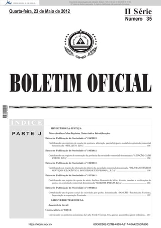 Documento descarregado pelo utilizador Adilson (10.8.0.12) em 31-05-2012 16:10:49.
                                                                             © Todos os direitos reservados. A cópia ou distribuição não autorizada é proibida.




                  Quarta-feira, 23 de Maio de 2012                                                                                                            II Série
                                                                                                                                                              Número 35




                  BOLETIM OFICIAL
1 535000 002089




                  ÍNDICE
                                                 MINISTÉRIO DA JUSTIÇA:

                   PA RT E J                  Direcção-Geral dos Registos, Notariado e Identiﬁcação:

                                           Extracto Publicação de Sociedade nº 194/2012:

                                              Certiﬁcando um contrato de cessão de quotas e alteração parcial do pacto social da sociedade comercial
                                                 denominada “STILLIU’S, LDA”. ....................................................................................................... 156

                                           Extracto Publicação de Sociedade nº 195/2012:

                                              Certiﬁcando um registo de nomeação da gerência da sociedade comercial denominada “A NAÇÃO CABO
                                                 VERDE, LDA”. ................................................................................................................................... 156

                                           Extracto Publicação de Sociedade nº 196/2012:

                                              Certiﬁcando um registo de alteração do objecto da sociedade comercial denominada “TSL TRANSITÁRIOS
                                                 SERVIÇOS E LOGÍSTICA, SOCIEDADE UNIPESSOAL, LDA”. .................................................. 156

                                           Extracto Publicação de Sociedade nº 197/2012:

                                              Certiﬁcando um registo de quota do sócio Amílcar Romariz de Melo, divisão, cessões e uniﬁcações de
                                                 quotas da sociedade comercial denominada “MELHOR PREÇO, LDA”. ........................................ 156

                                           Extracto Publicação de Sociedade nº 198/2012:

                                              Certiﬁcando um do pacto social da sociedade por quotas denominada “JANCAR – Imobiliária Turismo,
                                                 Importação e exportação Limitada. ................................................................................................... 157

                                                 CABO VERDE TELECOM SA:

                                              Assembleia Geral:

                                           Convocatória nº 8/2012:

                                              Convocando os senhores accionistas da Cabo Verde Telecom, S.A., para a assembleia-geral ordinária. .. 157



                            https://kiosk.incv.cv                                                              60D6C802-C27B-4895-A217-40A4205DA990
 