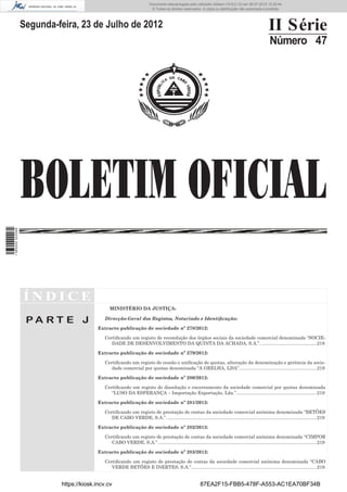 Documento descarregado pelo utilizador Adilson (10.8.0.12) em 26-07-2012 12:25:44.
                                                                           © Todos os direitos reservados. A cópia ou distribuição não autorizada é proibida.




                  Segunda-feira, 23 de Julho de 2012                                                                                                      II Série
                                                                                                                                                          Número 47




                  BOLETIM OFICIAL
1 565000 002089




                  ÍNDICE
                                                MINISTÉRIO DA JUSTIÇA:

                   PA RT E J                 Direcção-Geral dos Registos, Notariado e Identiﬁcação:

                                          Extracto publicação de sociedade nº 278/2012:

                                             Certiﬁcando um registo de recondução dos órgãos sociais da sociedade comercial denominada “SOCIE-
                                                DADE DE DESENVOLVIMENTO DA QUINTA DA ACHADA, S.A.”. ...........................................218

                                          Extracto publicação de sociedade nº 279/2012:

                                             Certiﬁcando um registo de cessão e uniﬁcação de quotas, alteração da denominação e gerência da socie-
                                                dade comercial por quotas denominada “A GRELHA, LDA”. ...........................................................219

                                          Extracto publicação de sociedade nº 280/2012:

                                             Certiﬁcando um registo de dissolução e encerramento da sociedade comercial por quotas denominada
                                                “LUSO DA ESPERANÇA – Importação Exportação, Lda.”. .............................................................219

                                          Extracto publicação de sociedade nº 281/2012:

                                             Certiﬁcando um registo de prestação de contas da sociedade comercial anónima denominada “BETÕES
                                                DE CABO VERDE, S.A.”. ...................................................................................................................219

                                          Extracto publicação de sociedade nº 282/2012:

                                             Certiﬁcando um registo de prestação de contas da sociedade comercial anónima denominada “CIMPOR
                                                CABO VERDE, S.A.”. ..........................................................................................................................219

                                          Extracto publicação de sociedade nº 283/2012:

                                             Certiﬁcando um registo de prestação de contas da sociedade comercial anónima denominada “CABO
                                                VERDE BETÕES E INERTES, S.A.”.................................................................................................219


                           https://kiosk.incv.cv                                                            87EA2F15-FBB5-478F-A553-AC1EA70BF34B
 