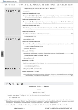 Documento descarregado pelo utilizador Adilson (10.8.0.12) em 26-07-2012 12:25:44.
                                                                                       © Todos os direitos reservados. A cópia ou distribuição não autorizada é proibida.


                  854     II SÉRIE — NO 47               «B. O.» DA REPÚBLICA DE CABO VERDE — 23 DE JULHO DE 2012

                                                          CONSELHO SUPERIOR DA MAGISTRATURA JUDICIAL:

                   PA RT E D                           Secretaria:

                                                    Extracto de despacho nº 974/2012:

                                                       Nomeando Eloisa Helena Monteiro Fernandes, para, em comissão de serviço, exercer o cargo de Secretária
                                                         da Presidente do Conselho Superior da Magistratura Judicial........................................................ 861

                                                    Extracto de despacho nº 975/2012:

                                                       Requisitando José Firmino Lopes Cabral, para, em comissão de serviço, exercer funções de condutor auto
                                                         da Presidente do Conselho Superior da Magistratura Judicial........................................................ 861

                                                    Extracto de deliberação nº /2012:

                                                       Procedendo, por conveniência de serviço, à movimentação de Juízes do quadro da Magistratura Judicial
                                                          como se indica. ..................................................................................................................................... 862

                                                    Extracto de deliberação:

                                                       Transferindo os Ajudantes de Escrivão como se indica. ......................................................................... 862

                                                          MUNICÍPIO DO PAÚL:

                   PA RT E G                           Câmara Municipal:

                                                    Extracto de despacho nº 976/2012:

                                                       Nomeando Manuela Fernandes Aleixo, para exercer, provisoriamente, o cargo de técnico superior.... ..... 862

                                                          MUNICÍPIO DE SÃO DOMINGOS:

                                                       Assembleia Municipal:

                                                    Deliberação nº 75/2012:
1 565000 002089




                                                       Aprovando por unanimidade os Símbolos Heráldicos do Município de São Domingos. ....................... 862

                                                          MUNICÍPIO DO TARRAFAL DE SANTIAGO:

                                                       Câmara Municipal:

                                                    Deliberação nº 76/2012:

                                                       Publica alteração orçamental para o ano de 2011. ................................................................................. 863

                                                          MINISTÉRIO DA JUSTIÇA:

                   PA RT E I 1                         Direcção-Geral de Administração:

                                                    Anúncio de concurso nº 22/2012:

                                                       Anunciando que se encontra aberto concurso público para Directores e Adjuntos de Directores das Cadeias
                                                         e Directores das Cadeias Regionais como se indica. ......................................................................... 867




                     PA RT E B
                                                                        ASSEMBLEIA NACIONAL
                                                                                                 –––––
                                                                                    Secretaria-Geral
                        Extracto de despacho nº 943/2012 – De S. Exª o Presidente da Assembleia Nacional:

                           De 2 de Julho de 2012:

                  Joaquim Augusto Gomes, técnico parlamentar de primeira classe, referência 14, escalão C, do quadro do pessoal da Assembleia Nacional,
                     desempenhando em comissão ordinária de serviço as funções de assessor do Presidente da Assembleia Nacional para a área de Relações
                     Internacionais, dada por ﬁnda a referida comissão a seu pedido, com efeitos a partir de 31 de Maio de 2012.

                    Secretária-Geral da Assembleia Nacional, na Praia, aos 4 de Julho de 2012. – O Secretário-Geral, Adalberto de Oliveira Mendes.


                                    https://kiosk.incv.cv                                                                 87EA2F15-FBB5-478F-A553-AC1EA70BF34B
 