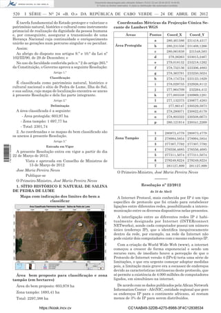 Documento descarregado pelo utilizador Adilson (10.8.0.12) em 25-04-2012 14:44:05.
                                                                     © Todos os direitos reservados. A cópia ou distribuição não autorizada é proibida.


                  520     I SÉRIE — NO 24 «B. O.» DA REPÚBLICA DE CABO VERDE — 24 DE ABRIL DE 2012

                    É tarefa fundamental do Estado proteger e valorizar o               Coordenadas Métricas da Projecção Cónica Se-
                  património natural, histórico e cultural como instrumento           cante de Lambert WGS
                  primacial de realização da dignidade da pessoa humana
                  e, por conseguinte, assegurar a transmissão de uma                              Áreas                  Pontos           Coord_X         Coord_Y
                  Herança Nacional cuja continuidade e enriquecimento                                                        a           280,461586 231418,4317
                  unirão as gerações num percurso singular e ou peculiar.
                                                                                       Área Protegida                        b           280,231356 231408,1266
                    Assim:
                                                                                                                              c          280,061638       231548,583
                    Ao abrigo do disposto nos artigos 9.º e 10.º da Lei nº
                  102/III/90, de 29 de Dezembro; e                                                                           d             279,26263 233015,2467
                    No uso da faculdade conferida pelo n.º 2 do artigo 265.º                                                  e          279,018132 233218,1282
                  da Constituição, o Governo aprova a seguinte Resolução:                                                     f          278,752136 233306,4883
                                           Artigo 1.º                                                                        g           278,363791 233250,5024
                                         Classiﬁcação                                                                        h           278,174724 233123,1829
                     É classiﬁcada como património natural, histórico e                                                       i          278,029735 232926,8112
                  cultural nacional o sítio de Pedra de Lume, Ilha do Sal,
                  e sua salina, cujo mapa de localização encontra-se anexo                                                    j          277,964709       232264,412
                  à presente Resolução e dela faz parte integrante.                                                          k           277,003338 230969,1281
                                           Artigo 2.º                                                                         l          277,132375 230677,4283
                                         Delimitação                                                                         m             277,86147 230529,5973
                    A área classiﬁcada é a seguinte:                                                                         n           278,280071 230822,6179
                        - Área protegida: 603,97 ha                                                                          o           278,803322 230508,6673
                       - Zona tampão: 1 697,77 ha                                                                            p           280,121914 230341,2269
                       - Total: 2301,74
                    2. As coordenadas e os mapas do bem classiﬁcado são                                                       1         280873,4779 280873,4779
                  os anexos à presente Resolução.
                                                                                       Zona Tampão                            2         278994,5854 278994,5854
                                           Artigo 3.º
                                                                                                                              3         277307,7792 277307,7792
                                      Entrada em Vigor
1 521000 002089




                                                                                                                              4         276556,4685 276556,4685
                    A presente Resolução entra em vigor a partir do dia
                  22 de Março de 2012.                                                                                        5         277311,5074 277311,5074
                         Vista e aprovada em Conselho de Ministros de                                                         6         279249,8224 279249,8224
                           15 de Março de 2012                                                                                7          281127,899       281127,899
                    Jose Maria Pereira Neves
                                                                                         O Primeiro-Ministro, José Maria Pereira Neves
                         Publique-se
                                                                                                                              –––––––
                    O Primeiro-Ministro, José Maria Pereira Neves
                   1. SÍTIO HISTÓRICO E NATURAL DE SALINA                                                        Resolução nº 22/2012
                  DE PEDRA DE LUME                                                                                        de 24 de Abril
                        Mapa com indicação dos limites do bem a                          A Internet Protocol, mais conhecida por IP é um tipo
                                      classiﬁcar                                      especíﬁco de protocolo que foi criado para estabelecer
                                                                                      ligações entre diferentes redes, possibilitando a interco-
                                                                                      municação entre os diversos dispositivos nelas presentes.
                                                                                        A interligação entre as diferentes redes IP é habi-
                                                                                      tualmente designada por Internet (INTERconnect
                                                                                      NETworks), aonde cada computador possui um número
                                                                                      único (endereço IP), que o identiﬁca inequivocamente
                                                                                      dentro da rede, por exemplo, na rede da Internet não
                                                                                      pode existir dois computadores com o mesmo endereço IP.
                                                                                         Com a criação da World Wide Web (www), a internet
                                                                                      começou a crescer de forma exponencial e sendo um
                                                                                      recurso raro, de imediato houve a percepção de que o
                                                                                      Protocolo de Internet versão 4 (IPv4) teria uma série de
                                                                                      limitações, e que era urgente começar adoptar medidas
                                                                                      pois, a limitação mais grave era a escassez de endereços
                                                                                      devido as características intrínsecas deste protocolo, que
                    Área bem proposto para classiﬁcação e zona                        só permite a existência de 4.000 milhões de computadores
                  tampão (em hectares)                                                ligados, em simultâneo na internet.
                    Área do bem proposto: 603,978 ha                                    De acordo com os dados publicados pela Aﬁcan Network
                                                                                      Information Center - AfriNIC, entidade regional que gere
                    Zona tampão: 1693,41 ha                                           os endereços IP para o continente africano, só restam
                    Total: 2297,388 ha                                                menos de 3% de IP para serem distribuídos.

                                  https://kiosk.incv.cv                                             CC1AAB49-32DB-4275-8988-3F4C12838534
 