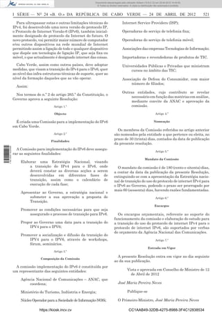 Documento descarregado pelo utilizador Adilson (10.8.0.12) em 25-04-2012 14:44:05.
                                                                     © Todos os direitos reservados. A cópia ou distribuição não autorizada é proibida.



                  I SÉRIE — NO 24 «B. O.» DA REPÚBLICA DE CABO VERDE — 24 DE ABRIL DE 2012                                                                521

                    Para ultrapassar estas e outras limitações técnicas do                    Internet Service Providers (ISP);
                  IPv4, foi desenvolvido uma nova versão do protocolo IP,
                  o Protocolo de Internet Versão 6 (IPv6), também inicial-                    Operadoras do serviço de telefonia ﬁxa;
                  mente designado de protocolo da Internet do futuro. O
                  novo protocolo, vai permitir maior número de computador                     Operadoras do serviço de telefonia móvel;
                  e/ou outros dispositivos na rede mundial de Internet
                  permitindo assim a ligação de todo e qualquer dispositivo                   Associações das empresas Tecnologias de Informação;
                  que dispõe um tecnologia de ligação IP, que seja ﬁxa ou
                  móvel, o que actualmente é designado internet das coisas.                   Importadoras e revendedoras de produtos de TIC.
                    Cabo Verde, assim como outros países, deve adoptar                        Universidades Públicas e Privadas que ministram
                  medidas, que visam a transição do IPv4 para o IPv6, quer                        cursos no âmbito das TIC;
                  ao nível das infra-estruturas técnicas de suporte, quer ao
                  nível da formação daqueles que as vão operar.                               Associação de Defesa do Consumidor, com maior
                                                                                                   número de ﬁliados;
                    Assim:
                                                                                              Outras entidades, cujo contributo se revelar
                   Nos termos do n.º 2 do artigo 265.º da Constituição, o
                                                                                                   necessário em função das matérias em análise,
                  Governo aprova a seguinte Resolução:
                                                                                                   mediante convite da ANAC e aprovação da
                                           Artigo 1.º                                              comissão.

                                           Objecto                                                                            Artigo 4.º

                    É criada uma Comissão para a implementação do IPv6                                                      Nomeação
                  em Cabo Verde.
                                                                                        Os membros da Comissão referidos no artigo anterior
                                           Artigo 2.º                                 são nomeados pela entidade a que pertence ou eleita, no
                                                                                      prazo de 30 (trinta) dias, contados da data de publicação
                                         Finalidades
                                                                                      da presente resolução.
1 521000 002089




                    A Comissão para implementação do IPv6 deve assegu-
                                                                                                                              Artigo 5.º
                  rar as seguintes ﬁnalidades:
                                                                                                                   Mandato da Comissão
                      Elaborar uma Estratégia Nacional, visando
                           a transição do IPv4 para o IPv6, onde                        O mandato da comissão é de 180 (cento e oitenta) dias,
                           deverá constar as diversas acções a serem                  a contar da data da publicação da presente Resolução,
                           desenvolvidas em diferentes fases de                       extinguindo-se com a apresentação da Estratégia nacio-
                           transição, assim como o calendário de                      nal de transição do uso do protocolo de internet IPv4 para
                           execução de cada fase;                                     o IPv6 ao Governo, podendo o prazo ser prorrogado por
                                                                                      mais 60 (sessenta) dias, havendo razões fundamentadas.
                      Apresentar ao Governo, a estratégia nacional e
                           submeter a sua aprovação a proposta de                                                             Artigo 6.º
                           Transição.
                                                                                                                             Encargos
                      Promover as condições necessárias para que seja
                          assegurado o processo de transição para IPv6.                 Os encargos orçamentais, referente ao suporte do
                                                                                      funcionamento da comissão e elaboração do estudo para
                      Propor ao Governo uma data para a transição do                  a transição do uso do protocolo de internet IPv4 para o
                           IPV4 para o IPV6;                                          protocolo de internet IPv6, são suportados por verbas
                                                                                      do orçamento da Agência Nacional das Comunicações.
                      Promover a socialização e difusão da transição do
                          IPV4 para o IPV6, através de workshops,                                                             Artigo 7.º
                          fórum, seminários.
                                                                                                                       Entrada em Vigor
                                           Artigo 3.º
                                                                                        A presente Resolução entra em vigor no dia seguinte
                                   Composição da Comissão
                                                                                      ao da sua publicação.
                   A comissão implementação do IPv6 é constituída por
                  um representante das seguintes entidades:                                       Vista e aprovada em Conselho de Ministro de 12
                                                                                                    de Abril de 2012
                      Agência Nacional de Comunicações – ANAC, que
                          coordena;                                                      José Maria Pereira Neves

                      Ministério do Turismo, Indústria e Energia;                                 Publique-se

                      Núcleo Operador para a Sociedade de Informação-NOSi;               O Primeiro-Ministro, José Maria Pereira Neves

                                  https://kiosk.incv.cv                                             CC1AAB49-32DB-4275-8988-3F4C12838534
 