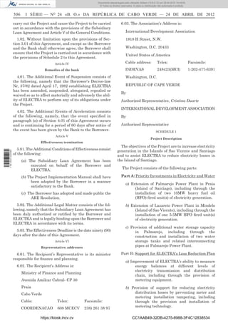 Documento descarregado pelo utilizador Adilson (10.8.0.12) em 25-04-2012 14:44:05.
                                                                       © Todos os direitos reservados. A cópia ou distribuição não autorizada é proibida.


                  506     I SÉRIE — NO 24 «B. O.» DA REPÚBLICA DE CABO VERDE — 24 DE ABRIL DE 2012

                  carry out the Project and cause the Project to be carried                6.03. The Association’s Address is:
                  out in accordance with the provisions of the Subsidiary
                  Loan Agreement and Article V of the General Conditions.                       International Development Association

                     1.02. Without limitation upon the provisions of Sec-                       1818 H Street, N.W.
                  tion 3.01 of this Agreement, and except as the Borrower
                  and the Bank shall otherwise agree, the Borrower shall                        Washington, D.C. 20433
                  ensure that the Project is carried out in accordance with
                                                                                                United States of America
                  the provisions of Schedule 2 to this Agreement.
                                           Article IV                                          Cable address:                Telex:                         Facsimile:
                                     Remedies of the bank                                      INDEVAS                       248423(MCI)                    1-202-477-6391
                     4.01. The Additional Event of Suspension consists of                       Washington, D.C.
                  the following, namely that the Borrower’s Decree-law
                  Nr, 37/82 dated April 17, 1982 establishing ELECTRA                           REPUBLIC OF CAPE VERDE
                  has been amended, suspended, abrogated, repealed or
                                                                                           By
                  waived so as to affect materially and adversely the abil-
                  ity of ELECTRA to perform any of its obligations under                   Authorized Representative, Cristina Duarte
                  the Project.
                                                                                           INTERNATIONAL DEVELOPMENT ASSOCIATION
                    4.02. The Additional Events of Acceleration consists
                  of the following, namely, that the event speciﬁed in                     By
                  paragraph (a) of Section 4.01 of this Agreement occurs
                  and is continuing for a period of 60 days after notice of                Authorized Representative
                  the event has been given by the Bank to the Borrower.                                                     SCHEDULE 1
                                           Article V
                                                                                                                       Project Description
                                  Effectiveness; termination
                                                                                          The objectives of the Project are to increase electricity
                     5.01. The Additional Conditions of Effectiveness consist           generation in the Islands of Sao Vicente and Santiago
1 521000 002089




                  of the following:                                                     and to assist ELECTRA to reduce electricity losses in
                        (a) The Subsidiary Loan Agreement has been                      the Island of Santiago.
                             executed on behalf of the Borrower and
                                                                                            The Project consists of the following parts:
                             ELECTRA.
                        (b) The Project Implementation Manual shall have                   Part A: Priority Investments in Electricity and Water
                              been adopted by the Borrower in a manner
                                                                                                a) Extension of Palmarejo Power Plant in Praia
                              satisfactory to the Bank.
                                                                                                     (Island of Santiago), including through the
                        (c) The Borrower has adopted and made public the                             installation of two 10MW heavy fuel oil
                             ARE Resolution.                                                         (HFO) ﬁred unit(s) of electricity generation.
                    5.02. The Additional Legal Matter consists of the fol-                      b) Extension of Lazareto Power Plant in Mindelo
                  lowing, namely that the Subsidiary Loan Agreement has                              (Island of Sao Vicente), including through the
                  been duly authorized or ratiﬁed by the Borrower and                                installation of one 5.5MW HFO ﬁred unit(s)
                  ELECTRA and is legally binding upon the Borrower and                               of electricity generation.
                  ELECTRA in accordance with its terms.
                                                                                                c) Provision of additional water storage capacity
                    5.03. The Effectiveness Deadline is the date ninety (90)                         in Palmarejo, including through the
                  days after the date of this Agreement.                                             construction and installation of two water
                                           Article VI                                                storage tanks and related interconnecting
                                  Representative; addresses
                                                                                                     pipes at Palmarejo Power Plant.

                    6.01. The Recipient’s Representative is its minister                   Part B: Support for ELECTRA’s Loss Reduction Plan
                  responsible for ﬁnance and planning.
                                                                                                a) Improvement of ELECTRA’s ability to measure
                    6.02. The Recipient’s Address is:                                                energy balances at different levels of
                                                                                                     electricity transmission and distribution
                        Ministry of Finance and Planning
                                                                                                     chain, including through the provision of
                        Avenida Amilcar Cabral- CP 30                                                metering equipment.
                        Praia                                                                   b) Provision of support for reducing electricity
                        Cabo Verde                                                                   distribution losses by preventing meter and
                                                                                                     metering installation tampering, including
                        Cable:              Telex:             Facsimile:                            through the provision and installation of
                                                                                                     metering technology.
                        COORDENACAO         608 MCECV          238) 261 38 97

                                  https://kiosk.incv.cv                                               CC1AAB49-32DB-4275-8988-3F4C12838534
 