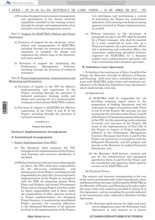 Documento descarregado pelo utilizador Adilson (10.8.0.12) em 25-04-2012 14:44:05.
                                                                       © Todos os direitos reservados. A cópia ou distribuição não autorizada é proibida.



                  I SÉRIE — NO 24 «B. O.» DA REPÚBLICA DE CABO VERDE — 24 DE ABRIL DE 2012                                                                  507

                      c) Provision of support to ensure proper management                                (vii) developing and maintaining a system
                            and optimization of the remote metering                                      of monitoring the Project key performance
                            capabilities installed in the existing system,                               indicators; (viii) ensuring coordination among
                            through the design and implementation of an                                  agencies involved in Project implementation,
                            automatic metering management system.                                        as needed.

                   Part C: Support for ELECTRA’s Reform and Sector                              (c) Without limitation to the provisions of
                  Governance                                                                        paragraph (a) above, the PIU shall be headed
                                                                                                    by a Project manager, who shall be assisted
                      a) Provision of support for the electricity sector’                           by a team comprised of, inter alia, (i) a
                           reform and reorganization of ELECTRA,                                    Project accountant; (ii) a procurement ofﬁcer;
                           including through the provision of technical                             (iii) a monitoring and evaluation ofﬁcer; (iv)
                           assistance to complete the design and                                    supervisory engineering specialists (owners’
                           implement key reform steps in the electricity                            engineer) for ELECTRA; (v) a ﬁnancial
                           and water sectors.                                                       auditor; (vi) a communication specialist; and
                                                                                                    (vii) a monitoring and evaluation specialist.
                      b) Provision of support for monitoring the
                          Performance      Management        Contract,                     B. Subsidiary Loan Agreement
                          including through the provision of technical
                          assistance.                                                      1. To facilitate the carrying out of Parts A and B of the
                                                                                        Project, the Borrower, through its Ministry of Finance
                   Part D: Project Implementation, Communication and                    and Planning, shall enter into a subsidiary loan agree-
                  Monitoring and Evaluation                                             ment with ELECTRA under terms and conditions sat-
                                                                                        isfactory to the Bank (the Subsidiary Loan Agreement),
                      a) Provision of support to the PIU for effective
                                                                                        which shall include, inter alia:
                           implementation and supervision of the
                           Project, including through the provision of                          (a) Operational
                           technical assistance, training, audits and
                           design and carrying out of a communication                               (i) ELECTRA shall be responsible for: (A)
                           campaign to disseminate ELECTRA’s reform.                                   providing technical expert advice in the
1 521000 002089




                                                                                                       preparation of bidding documents and bid
                      b) Provision of support to ELECTRA for effective                                 evaluation in respect of activities under Parts
                           supervision of the Parts A and B of the                                     A and B of the Project; (B) carrying out and
                           Project, including through the provision of                                 monitoring the activities under Parts A and B
                           technical assistance.                                                       of the Project; (C) preparing and providing data
                                                                                                       to the PIU for the monitoring and evaluation
                                         SCHEDULE 2
                                                                                                       of results and outcomes of the Project; (D)
                                      Project Execution                                                assist in the implementation of Part C(b) of
                                                                                                       the Project in respect of Project indicators
                   Section I. Implementation Arrangements                                              reﬂected in the Performance Management
                                                                                                       Contract; (E) ensure that Parts A and B of the
                   A. Institutional Arrangements.
                                                                                                       Project are carried out in accordance with the
                   1. Project Implementation Unit (PIU)                                                Safeguard Documents; and (F) prepare and
                                                                                                       provide to the Borrower its audited Financial
                      (a)   The Recipient shall maintain the PIU                                       Statements; and
                            throughout the implementation of the Project,
                            with functions and resources satisfactory to                            (ii) the Borrower shall procure, contract and
                            the Bank.                                                                  pay for the infrastructure and equipment
                                                                                                       speciﬁed in Parts A and B of the Project and
                      (b) Without limitation to the provisions of paragraph                            the installation and operation which shall be
                            (a) above, the PIUs shall have responsibility                              carried out by ELECTRA; and
                            for the day-to-day coordination                 and
                            management of the Project, including overall                        (b) Financial Terms
                            responsibility for, inter alia: (i) ensuring timely            The amount and interests corresponding to the cost
                            implementation of the Project in accordance                 of the assets mentioned under (a)(ii) immediately above
                            with the PIM; (ii) preparing Annual Work                    and ﬁnanced from the Loan shall be paid by ELECTRA to
                            Plans and Budgets and annual Procurement                    the Ministry of Finance and Planning in Escudos under
                            Plans; (iii) overseeing Project activities under            the same terms and conditions provided in Article II of
                            its direct responsibility and of those under                this Agreement. and not exceeding the periods indicated
                            the responsibility of other agencies involved               in the amortization table reﬂected in Schedule 3 to this
                            in Project implementation; (iv) managing                    Agreement.
                            Project ﬁnances; (v) maintaining consolidated
                            Project accounts; (vi) ensuring adherence                           (c) The Borrower shall exercise its rights and carry
                            to the Safeguard Documents of all agencies                                out its obligations under the Subsidiary Loan
                            involved in the implementation of the Project;                            Agreement in such manner as to protect

                                  https://kiosk.incv.cv                                               CC1AAB49-32DB-4275-8988-3F4C12838534
 