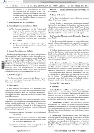 Documento descarregado pelo utilizador Adilson (10.8.0.12) em 25-04-2012 14:44:05.
                                                                       © Todos os direitos reservados. A cópia ou distribuição não autorizada é proibida.


                  508     I SÉRIE — NO 24 «B. O.» DA REPÚBLICA DE CABO VERDE — 24 DE ABRIL DE 2012

                             the interests of the Borrower and the Bank                  Section II. Project Monitoring Reporting and
                             and to accomplish the purposes of the Loan.                Evaluation
                             Except as the Bank shall otherwise agree, the
                             Borrower shall not assign, amend, abrogate                    A. Project Reports
                             or waive the Subsidiary Loan Agreement or
                                                                                           1. The Borrower shall monitor and evaluate the progress
                             any of its provisions.
                                                                                        of the Project and prepare
                    C. Implementation Arrangements
                                                                                           Project Reports in accordance with the provisions of
                    1. Project Implementation Manual (PIM)                              Section 5.08 of the General Conditions and on the basis
                                                                                        of indicators acceptable to the Bank. Each Project Report
                        (a) The Borrower shall carry out the Project, and               shall cover the period of one calendar semester, and shall
                             cause it to be carried out, in accordance                  be furnished to the Bank not later than forty ﬁve days
                             with the Project Implementation Manual,                    after the end of the period covered by such report.
                             provided, however, that, in the event of any
                             conﬂict between the provisions of the PIM                    B. Financial Management, Financial Reports
                             and those of this Agreement, this Agreement                and Audits
                             shall prevail.                                               1. The Borrower shall maintain or cause to be main-
                         (b) Except as the Bank shall otherwise agree,                  tained a ﬁnancial management system in accordance
                             the Borrower shall not amend or waive any                  with the provisions of Section 5.09 of the General Con-
                             provision of the PIM.                                      ditions.

                    2. Annual Work Plans and Budgets                                      2. Without limitation on the provisions of Part A of this
                                                                                        Section, the Borrower shall prepare and furnish to the
                     The Borrower shall prepare and adopt, not later than               Bank not later than forty ﬁve days after the end of each
                  November 30 of each FiscalYear during the implementa-                 calendar quarter, interim unaudited ﬁnancial reports for
                  tion of the Project, or such later date as the Bank may               the Project covering the quarter, in form and substance
                  agree, an annual work plan and budget (“Annual Work                   satisfactory to the Bank.
                  Plan and Budget”), in form and substance satisfactory
1 521000 002089




                                                                                          3. The Borrower shall have its Financial Statements
                  to the Bank, containing a description of all activities
                                                                                        audited in accordance with the provisions of Section 5.09
                  (and associated budgeted costs) to be carried out in the
                                                                                        (b) of the General Conditions. Each audit of the Financial
                  following Fiscal Year, except that for the ﬁrst year of
                                                                                        Statements shall cover the period of one ﬁscal year of the
                  implementation of the Project, it will cover the period
                                                                                        Borrower, including the Financial Statements for ELEC-
                  from Effective Date through December 31 2012.
                                                                                        TRA, commencing with the ﬁscal year in which the ﬁrst
                    C. Anti-Corruption                                                  withdrawal was made under the Preparation Advance
                                                                                        for the Project. The audited Financial Statements for
                     The Borrower shall ensure that the Project is car-                 each such period shall be furnished to the Bank not later
                  ried out in accordance with the provisions of the Anti-               than six months after the end of such period.
                  Corruption Guidelines.
                                                                                           Section III. Procurement
                    D. Safeguards
                                                                                           A. General
                    1. The Borrower shall ensure that, throughout the
                  implementation of the Project, the Project shall be imple-              1. Goods, Works and Non-consulting Services. All
                  mented in accordance with the guidelines, procedures,                 goods, works and non-consulting services required for the
                  timetables and other speciﬁcations set forth in the Safe-             Project and to be ﬁnanced out of the proceeds of the Loan
                  guard Documents.                                                      shall be procured in accordance with the requirements
                                                                                        set forth or referred to in Section I of the Procurement
                     2. Without limitation upon its other reporting obliga-             Guidelines, and with the provisions of this Section.
                  tions under this Agreement, the Borrower shall regularly
                  collect, compile and submit to the Bank, in accordance                   2. Consultants’ Services. All consultants’ services
                  with Section II of this Schedule 2 to this Agreement,                 required for the Project and to be ﬁnanced out of the
                  reports on the status of compliance with the Safeguard                proceeds of the Loan shall be procured in accordance with
                  Documents, giving details of:                                         the requirements set forth or referred to in Sections I and
                                                                                        IV of the Consultant Guidelines and with the provisions
                        (a) measures taken in furtherance of the Safeguard              of this Section.
                             Documents;
                                                                                           3. Deﬁnitions. The capitalized terms used below in
                        (b) conditions, if any, which interfere or threaten to          this Section to describe particular procurement methods
                              interfere with the smooth implementation of               or methods of review by the Bank of particular contracts
                              the Safeguard Documents; and                              refer to the corresponding method described in Sections
                                                                                        II and III of the Procurement Guidelines, or Sections II,
                        (c) remedial measures taken or required to be                   III, IV and V of the Consultant Guidelines, as the case
                              taken to address such conditions.                         may be.

                                   https://kiosk.incv.cv                                              CC1AAB49-32DB-4275-8988-3F4C12838534
 