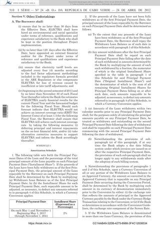Documento descarregado pelo utilizador Adilson (10.8.0.12) em 25-04-2012 14:44:05.
                                                                      © Todos os direitos reservados. A cópia ou distribuição não autorizada é proibida.


                  510    I SÉRIE — NO 24 «B. O.» DA REPÚBLICA DE CABO VERDE — 24 DE ABRIL DE 2012

                    Section V. Other Undertakings                                         2. If the proceeds of the Loan have not been fully
                                                                                       withdrawn as of the ﬁrst Principal Payment Date, the
                    A. The Borrower shall:
                                                                                       principal amount of the Loan repayable by the Borrower
                         (i) ensure that by no later than 30 days from                 on each Principal Payment Date shall be determined as
                            the Effective Date, ELECTRA shall have                     follows:
                            hired an environmental and social specialist
                            under terms of reference, qualiﬁcations and                        (a) To the extent that any proceeds of the Loan
                            experience satisfactory to the Bank who shall                           have been withdrawn as of the ﬁrst Principal
                            be kept in the position throughout Project                              Payment Date, the Borrower shall repay the
                            implementation;                                                         Withdrawn Loan Balance as of such date in
                                                                                                    accordance with paragraph 1 of this Schedule.
                         (ii) by no later than 120 days after the Effective
                            Date, have appointed an external ﬁnancial                          (b) Any amount withdrawn after the ﬁrst Principal
                            auditor for the Project under terms of                                  Payment Date shall be repaid on each
                            reference and qualiﬁcations and experience                              Principal Payment Date falling after the date
                            satisfactory to the Bank;                                               of such withdrawal in amounts determined by
                                                                                                    the Bank by multiplying the amount of each
                         (iii) ensure that electricity tariff levels are                            such withdrawal by a fraction, the numerator
                            adjusted every four (4) months according                                of which is the original Installment Share
                            to the fuel factor adjustment methodology                               speciﬁed in the table in paragraph 1 of
                            included in the regulatory formula provided                             this Schedule for said Principal Payment
                            in the ARE Regulation or else compensate
                                                                                                    Date (“Original Installment Share”) and
                            ELECTRA for loss of revenue caused by
                                                                                                    the denominator of which is the sum of all
                            insufﬁcient or late tariff adjustments; and
                                                                                                    remaining Original Installment Shares for
                         (iv) beginning in the second semester of 2013 and                          Principal Payment Dates falling on or after
                            by no later than November 30 of each Fiscal                             such date, such amounts repayable to be
                            Year thereafter inform the Bank the estimates                           adjusted, as necessary, to deduct any amounts
                            of ELECTRA yearly ﬁnancial results for the                              referred to in paragraph 4 of this Schedule, to
                            current Fiscal Year and the forecasted budget                           which a Currency Conversion applies.
                            for the following Fiscal Year. Should such
1 521000 002089




                            forecast indicate that ELECTRA would not                      3. (a) Amounts of the Loan withdrawn within two
                            achieve an interest coverage ratio (EBIT/ Net              calendar months prior to any Principal Payment Date
                            Interest Costs) of at least 1.5 for the following          shall, for the purposes solely of calculating the principal
                            Fiscal Year, the Borrower shall ensure that                amounts payable on any Principal Payment Date, be
                            ELECTRA will achieve such interest coverage                treated as withdrawn and outstanding on the second
                            rate by taking the following measures: (i)                 Principal Payment Date following the date of withdrawal
                            deferring principal and interest repayments                and shall be repayable on each Principal Payment Date
                            on the on-lent ﬁnancial debt, and/or (ii) take             commencing with the second Principal Payment Date
                            alternative corrective measures to support                 following the date of withdrawal.
                            ELECTRA and inform the Bank accordingly
                                                                                               (b)     Notwithstanding the provisions of sub-
                            thereafter.
                                                                                                       paragraph (a) of this paragraph, if at any
                                        SCHEDULE 3                                                     time the Bank adopts a due date billing
                                                                                                       system under which invoices are issued on or
                                   Amortization Schedule
                                                                                                       after the respective Principal Payment Date,
                    1. The following table sets forth the Principal Pay-                               the provisions of such sub-paragraph shall no
                  ment Dates of the Loan and the percentage of the total                               longer apply to any withdrawals made after
                  principal amount of the Loan payable on each Principal                               the adoption of such billing system.
                  Payment Date (“Installment Share”). If the proceeds of
                  the Loan have been fully withdrawn as of the ﬁrst Prin-                 4. Notwithstanding the provisions of paragraphs 1
                  cipal Payment Date, the principal amount of the Loan                 and 2 of this Schedule, upon a Currency Conversion of
                  repayable by the Borrower on each Principal Payment                  all or any portion of the Withdrawn Loan Balance to
                  Date shall be determined by the Bank by multiplying:                 an Approved Currency, the amount so converted in the
                  (a) Withdrawn Loan Balance as of the ﬁrst Principal                  Approved Currency that is repayable on any Principal
                  Payment Date; by (b) the Installment Share for each                  Payment Date occurring during the Conversion Period,
                  Principal Payment Date, such repayable amount to be                  shall be determined by the Bank by multiplying such
                  adjusted, as necessary, to deduct any amounts referred               amount in its currency of denomination immediately
                  to in paragraph 4 of this Schedule, to which a Currency              prior to the Conversion by either: (i) the exchange rate
                  Conversion applies.                                                  that reﬂects the amounts of principal in the Approved
                                                                                       Currency payable by the Bank under the Currency Hedge
                        Principal Payment Date           Installment Share             Transaction relating to the Conversion; or (ii) if the Bank
                                                          (Expressed as a              so determines in accordance with the Conversion Guide-
                                                            Percentage)
                                                                                       lines, the exchange rate component of the Screen Rate.
                   On each May 1 and November 1
                       Beginning May 1, 2017                    2%                       5. If the Withdrawn Loan Balance is denominated
                     through November 1, 2041                                          in more than one Loan Currency, the provisions of this

                                 https://kiosk.incv.cv                                               CC1AAB49-32DB-4275-8988-3F4C12838534
 