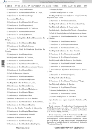 Documento descarregado pelo utilizador Adilson (10.8.0.12) em 31-05-2012 16:11:35.
                                                                  © Todos os direitos reservados. A cópia ou distribuição não autorizada é proibida.



                  I SÉRIE — NO 30 «B. O.» DA REPÚBLICA DE CABO VERDE — 24 DE MAIO DE 2012                                                              575

                   O Presidente da União das Comores,                                 O Governo de Niue,

                   O Presidente da República Democrática do Congo,                    O Governo da República de Palau,

                   O Presidente da República do Congo,                               Sua Majestade a Rainha do Estado Independente da
                                                                                   Papuásia-Nova Guiné,
                   Governo das Ilhas Cook,
                                                                                      O Presidente da República do Ruanda,
                   O Presidente da República de Côte D’ivoire,
                                                                                      Sua Majestade a Rainha de São Cristóvão e Nevis,
                   O Presidente da República de Jibuti,
                                                                                      Sua Majestade a Rainha de Santa Lúcia,
                   O Governo da Commonwealth da Domínica,
                                                                                      Sua Majestade a Rainha de São Vicente e Granadinas,
                   O Presidente da República Dominicana,
                                                                                      O Chefe de Estado do Estado Independente de Samoa,
                   O Presidente do Estado da Eritreia,
                                                                                     O Presidente da República Democrática de São Tomé
                    O Presidente da República Federal Democrática da               e Príncipe,
                  Etiópia,
                                                                                      O Presidente da República do Senegal,
                   O Presidente da República das Ilhas Fiji,
                                                                                      O Presidente da República das Seicheles,
                   O Presidente da República Gabonesa,
                                                                                      O Presidente da República da Serra Leoa,
                   O Presidente e Chefe de Estado da República da
                  Gâmbia,                                                             Sua Majestade a Rainha das Ilhas Salomão,

                   O Presidente da República do Gana,                                 O Presidente da República da África do Sul,

                   Sua Majestade a Rainha de Granada,                                 O Presidente da República do Suriname,

                   O Presidente da República da Guiné,                                Sua Majestade o Rei do Reino da Suazilândia,
1 537000 002089




                   O Presidente da República da Guiné-Bissau,                         O Presidente da República Unida da Tanzânia,

                   O Presidente da República Cooperativa da Guiana,                   O Presidente da República do Chade,

                   O Presidente da República do Haiti,                               O Presidente da República Democrática de Timor-
                                                                                   -Leste,
                   O Chefe de Estado da Jamaica,
                                                                                      O Presidente da República Togolesa,
                   O Presidente da República do Quénia,
                                                                                      Sua Majestade o Rei de Tonga,
                   O Presidente da República de Quiribati,
                                                                                      O Presidente da República de Trindade e Tobago,
                   Sua Majestade o Rei do Reino do Lesoto,
                                                                                      Sua Majestade a Rainha de Tuvalu,
                   A Presidente da República da Libéria,
                                                                                      O Presidente da República do Uganda,
                   O Presidente da República de Madagáscar,
                                                                                      O Governo da República de Vanuatu,
                   O Presidente da República do Malavi,
                                                                                      O Presidente da República da Zâmbia,
                   O Presidente da República do Mali,
                                                                                      O Governo da República do Zimbabué,
                   O Governo da República das Ilhas Marshall
                                                                                      cujos Estados são a seguir designados “Estados ACP”,
                   O Presidente da República Islâmica da Mauritânia,
                                                                                      por outro,
                   O Presidente da República da Maurícia,
                                                                                     Tendo em conta o Tratado sobre o Funcionamento da
                   O Governo dos Estados Federados da Micronésia,                  União Europeia, por um lado, e o Acordo de Georgetown
                                                                                   que institui o Grupo dos Estados de África, das Caraíbas
                   O Presidente da República de Moçambique,                        e do Pacíﬁco (ACP), por outro,
                   O Presidente da República da Namíbia,                             Tendo em conta o Acordo de Parceria entre os Estados
                                                                                   de África, das Caraíbas e do Pacíﬁco e a Comunidade Eu-
                   O Governo da República de Nauru,
                                                                                   ropeia e os seus Estados-Membros, assinado em Cotonu
                   O Presidente da República do Níger,                             em 23 de Junho de 2000, e alterado pela primeira vez no
                                                                                   Luxemburgo em 25 de Junho de 2005 (a seguir designado
                   O Presidente da República Federal da Nigéria,                   “Acordo de Cotonu”),

                                https://kiosk.incv.cv                                             16235162-3B88-41BA-987F-42B254E50E88
 