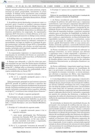 Documento descarregado pelo utilizador Adilson (10.8.0.12) em 31-05-2012 16:11:35.
                                                                     © Todos os direitos reservados. A cópia ou distribuição não autorizada é proibida.



                  I SÉRIE — NO 30 «B. O.» DA REPÚBLICA DE CABO VERDE — 24 DE MAIO DE 2012                                                                 581

                  religião, opiniões políticas ou de outra natureza, origem              8. O artigo 11.º passa a ter a seguinte redacção:
                  nacional ou social, propriedade, nascimento ou outra
                                                                                         “Artigo 11.º
                  condição. O diálogo inclui igualmente uma avaliação
                  periódica da evolução registada em matéria de respeito                Políticas de consolidação da paz, prevenção e resolução de
                  pelos direitos humanos, princípios democráticos, Estado             conﬂitos, resposta a situações de fragilidade
                  de direito e boa governação.                                          1. As Partes reconhecem que sem desenvolvimento
                     5. As políticas gerais destinadas a promover a paz e a           e redução da pobreza não pode haver paz e segurança
                  prevenir, gerir e resolver os conﬂitos violentos ocupam             sustentáveis, e que sem paz e segurança não pode haver
                  um lugar de destaque no âmbito do diálogo, bem como a               desenvolvimento sustentável. As Partes devem prosse-
                  necessidade de ter plenamente em consideração o objec-              guir uma política activa, abrangente e integrada de con-
                  tivo da paz e estabilidade democrática na deﬁnição dos              solidação da paz e de prevenção e resolução de conﬂitos,
                  domínios prioritários da cooperação. As organizações                bem como de segurança humana, e procurar encontrar
                  regionais ACP relevantes e a União Africana, se for caso            soluções para as situações de fragilidade no âmbito da
                  disso, participam plenamente no diálogo neste contexto.             parceria. Esta política baseia-se no princípio da apropria-
                                                                                      ção e centra-se, especialmente, no desenvolvimento das
                    6. O diálogo deve ser conduzido de um modo ﬂexível,               capacidades nacionais, regionais e continentais, assim
                  assumir um carácter formal ou informal, consoante as                como na prevenção de conﬂitos violentos na sua fase
                  necessidades, ter lugar no âmbito ou à margem do qua-               inicial, agindo directamente sobre as suas causas pro-
                  dro institucional, incluindo o Grupo ACP e a Assembleia             fundas, incluindo a pobreza, e associando da forma mais
                  Parlamentar Paritária, sob a forma e ao nível mais ade-             adequada e focalizada todos os instrumentos disponíveis.
                  quados, incluindo a nível nacional, regional, continental
                  ou de todos os Estados ACP.                                           As Partes reconhecem a necessidade de enfrentar as
                                                                                      ameaças crescentes, ou novas ameaças, que afectam
                    7. As organizações regionais e os representantes das              a segurança como o crime organizado, a pirataria e o
                  organizações da sociedade civil devem ser associados a              tráﬁco de, nomeadamente, seres humanos, drogas e ar-
                  este diálogo, bem como, se for caso disso, os Parlamentos           mas. É igualmente necessário ter em conta os impactos
                  nacionais dos Estados ACP.                                          de desaﬁos globais como as turbulências dos mercados
                    8. Sempre que adequado, e a ﬁm de evitar que ocor-                ﬁnanceiros internacionais, as alterações climáticas e as
                                                                                      pandemias.
1 537000 002089




                  ram situações em que uma das Partes possa considerar
                  necessário recorrer ao processo de consulta previsto no
                                                                                        As Partes sublinham o importante papel que desem-
                  artigo 96.º, o diálogo sobre os elementos essenciais deve
                                                                                      penham as organizações regionais na consolidação da
                  ser sistemático e formalizado em conformidade com as
                                                                                      paz e na prevenção e resolução de conﬂitos, bem como
                  regras estabelecidas no Anexo VII.”
                                                                                      na resposta às ameaças crescentes, ou novas ameaças,
                    6. O artigo 9.º passa a ter a seguinte redacção:                  que afectam a segurança em África, uma importante
                                                                                      responsabilidade que incumbe à União Africana.
                      a) No n.º 3, o segundo parágrafo passa a ter a
                           seguinte redacção:                                            2. A interdependência entre segurança e desenvolvi-
                                                                                      mento deverá orientar as actividades no domínio da con-
                    “A boa governação, princípio no qual assenta a parceria
                                                                                      solidação da paz, da prevenção e da resolução de conﬂitos,
                  ACP-UE, preside às políticas internas e externas das
                                                                                      que devem combinar estratégias de curto e longo prazo
                  Partes e constitui um elemento fundamental do presente
                                                                                      que vão além da simples gestão das crises. As actividades
                  Acordo. As Partes acordam em que os casos graves de cor-
                                                                                      que visam fazer face às ameaças crescentes, ou novas
                  rupção, incluindo a corrupção activa e passiva, referidos
                                                                                      ameaças, que afectam a segurança devem nomeadamente
                  no artigo 97.º, constituem uma violação desse elemento.”
                                                                                      apoiar a aplicação efectiva da lei, incluindo a cooperação
                      b) Ao n.º 4 é aditado o seguinte parágrafo:                     em matéria de controlos das fronteiras, a melhoria da
                                                                                      segurança da cadeia de abastecimento internacional e a
                    “Os princípios em que assentam os elementos essen-
                                                                                      melhoria da segurança dos transportes aéreos, marítimos
                  ciais e o elemento fundamental deﬁnidos no presente
                                                                                      e rodoviários.
                  artigo aplicam-se de igual modo aos Estados ACP, por um
                  lado, e à União Europeia e aos seus Estados-Membros,                   As actividades no domínio da consolidação da paz, da
                  por outro.”                                                         prevenção e da resolução de conﬂitos têm em vista, no-
                    7. O artigo 10.º é alterado do seguinte modo:                     meadamente, assegurar uma repartição equitativa das
                                                                                      oportunidades políticas, económicas, sociais e culturais
                      a) No n.º 1, o segundo travessão passa a ter a                  por todos os estratos da sociedade, reforçar a legitimidade
                          seguinte redacção:                                          democrática e a eﬁcácia da governação, criar mecanismos
                         “– uma maior participação dos Parlamentos                    eﬁcazes de conciliação pacíﬁca dos interesses dos diferen-
                           nacionais dos Estados ACP, das autoridades                 tes grupos, promover a participação activa das mulheres,
                           locais descentralizadas, se for caso disso, e              superar as fracturas entre os diferentes segmentos da
                           de uma sociedade civil activa e organizada,                sociedade e incentivar a criação de uma sociedade civil ac-
                           assim como do sector privado.”;                            tiva e organizada. A este respeito, será prestada especial
                                                                                      atenção ao desenvolvimento de sistemas de alerta rápido
                      b) No n.º 2, a expressão “economia de mercado” é                e de mecanismos de consolidação da paz que contribuam
                           substituída por “economia social de mercado”.              para a prevenção de conﬂitos.

                                  https://kiosk.incv.cv                                              16235162-3B88-41BA-987F-42B254E50E88
 