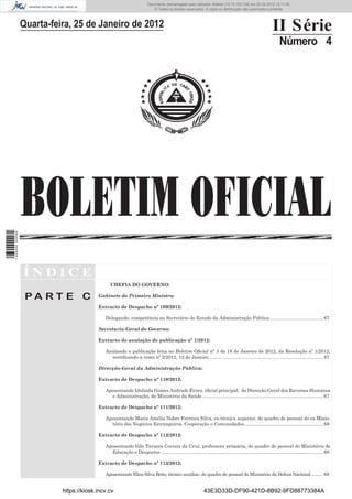 Documento descarregado pelo utilizador Felismino Thomás (10.73.102.134) em 23-02-2012 10:50:13.
                                                                      Documento descarregado pelo utilizador Adilson (10.73.103.139) em 23-02-2012 12:10:31.
                                                                                                                                                       12:11:06.
                                                                          © Todos os direitos reservados. A cópia ou distribuição não autorizada é proibida.



                  Quarta-feira, 25 de Janeiro de 2012                                                                                                      II Série
                                                                                                                                                                Número 4




                  BOLETIM OFICIAL
1 465000 002089




                  ÍNDICE
                                                CHEFIA DO GOVERNO:

                   PA RT E C              Gabinete do Primeiro Ministro:

                                          Extracto de Despacho nº 109/2012:

                                             Delegando, competência no Secretário de Estado da Administração Pública ......................................... 67

                                          Secretaria-Geral do Governo:

                                          Extracto de anulação de publicação nº 1/2012:

                                             Anulando a publicação feita no Boletim Oﬁcial n° 3 de 18 de Janeiro de 2012, da Resolução nº 1/2012,
                                               rectiﬁcando-a como nº 2/2012, 12 de Janeiro ....................................................................................... 67

                                          Direcção-Geral da Administração Pública:

                                          Extracto de Despacho nº 110/2012:

                                             Aposentando Idalinda Gomes Andrade Évora, oﬁcial principal, da Direcção-Geral dos Recursos Humanos
                                               e Administração, do Ministério da Saúde ............................................................................................ 67

                                          Extracto de Despacho nº 111/2012:

                                             Aposentando Maria Amélia Nobre Ferreira Silva, ex-técnica superior, do quadro de pessoal do ex Minis-
                                               tério dos Negócios Estrangeiros, Cooperação e Comunidades ............................................................ 68

                                          Extracto de Despacho nº 112/2012:

                                             Aposentando Ilda Tavares Correia da Cruz, professora primária, do quadro de pessoal do Ministério de
                                               Educação e Desportos ........................................................................................................................... 68

                                          Extracto de Despacho nº 113/2012:

                                             Aposentando Elias Silva Brito, técnico auxiliar, do quadro de pessoal do Ministério da Defesa Nacional .......... 68


                            https://kiosk.incv.cv                                                             43E3D33D-DF90-421D-8B92-9FD88773384A
 