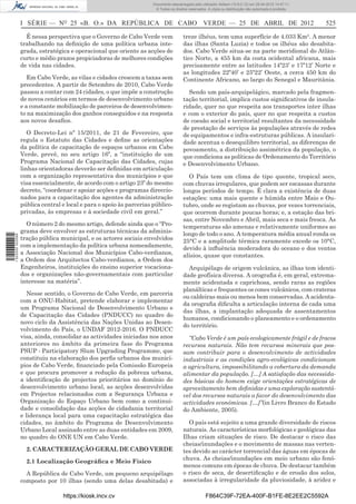 Documento descarregado pelo utilizador Adilson (10.8.0.12) em 25-04-2012 14:47:11.
                                                                       © Todos os direitos reservados. A cópia ou distribuição não autorizada é proibida.



                  I SÉRIE — NO 25 «B. O.» DA REPÚBLICA DE CABO VERDE — 25 DE ABRIL DE 2012                                                                  525

                    É nessa perspectiva que o Governo de Cabo Verde vem                 treze ilhéus, tem uma superfície de 4.033 Km². A menor
                  trabalhando na deﬁnição de uma política urbana inte-                  das ilhas (Santa Luzia) e todos os ilhéus são desabita-
                  grada, estratégica e operacional que oriente as acções de             dos. Cabo Verde situa-se na parte meridional do Atlân-
                  curto e médio prazos propiciadoras de melhores condições              tico Norte, a 455 km da costa ocidental africana, mais
                  de vida nas cidades.                                                  precisamente entre as latitudes 14º23’ e 17º12’ Norte e
                                                                                        as longitudes 22º40’ e 25º22’ Oeste, a cerca 450 km do
                     Em Cabo Verde, as vilas e cidades crescem a taxas sem              Continente Africano, ao largo do Senegal e Mauritânia.
                  precedentes. A partir de Setembro de 2010, Cabo Verde
                  passou a contar com 24 cidades, o que impõe a construção                Sendo um país-arquipelágico, marcado pela fragmen-
                  de novos cenários em termos de desenvolvimento urbano                 tação territorial, implica custos signiﬁcativos de insula-
                  e a constante mobilização de parceiros de desenvolvimen-              ridade, quer no que respeita aos transportes inter ilhas
                  to na maximização dos ganhos conseguidos e na resposta                e com o exterior do país, quer no que respeita a custos
                  aos novos desaﬁos.                                                    de coesão social e territorial resultantes da necessidade
                                                                                        de prestação de serviços às populações através de redes
                     O Decreto-Lei nº 15/2011, de 21 de Fevereiro, que                  de equipamentos e infra-estruturas públicas. A insulari-
                  regula o Estatuto das Cidades e deﬁne as orientações                  dade acentua o desequilibro territorial, as diferenças de
                  da política de capacitação de espaços urbanos em Cabo                 povoamento, a distribuição assimétrica da população, o
                  Verde, prevê, no seu artigo 16º, a “instituição de um                 que condiciona as políticas de Ordenamento do Território
                  Programa Nacional de Capacitação das Cidades, cujas                   e Desenvolvimento Urbano.
                  linhas orientadoras deverão ser deﬁnidas em articulação
                  com a organização representativa dos municípios e que                   O País tem um clima de tipo quente, tropical seco,
                  visa essencialmente, de acordo com o artigo 23º do mesmo              com chuvas irregulares, que podem ser escassas durante
                  decreto, “coordenar e apoiar acções e programas direccio-             longos períodos de tempo. É clara a existência de duas
                  nados para a capacitação dos agentes da administração                 estações: uma mais quente e húmida entre Maio e Ou-
                  pública central e local e para o apoio às parcerias público-          tubro, onde se registam as chuvas, por vezes torrenciais,
                  privadas, às empresas e à sociedade civil em geral.”                  que ocorrem durante poucas horas; e, a estação das bri-
                                                                                        sas, entre Novembro e Abril, mais seca e mais fresca. As
                    O número 2 do mesmo artigo, defende ainda que o “Pro-               temperaturas são amenas e relativamente uniformes ao
                  grama deve envolver as estruturas técnicas da adminis-                longo de todo o ano. A temperatura média anual ronda os
1 522000 002089




                  tração pública municipal, e os actores sociais envolvidos             25°C e a amplitude térmica raramente excede os 10°C,
                  com a implementação da política urbana nomeadamente,                  devido à inﬂuência moderadora do oceano e dos ventos
                  a Associação Nacional dos Municípios Cabo-verdianos,                  alísios, quase que constantes.
                  a Ordem dos Arquitectos Cabo-verdianos, a Ordem dos
                  Engenheiros, instituições do ensino superior vocaciona-                 Arquipélago de origem vulcânica, as ilhas tem identi-
                  dos e organizações não-governamentais com particular                  dade geofísica diversa. A orograﬁa é, em geral, extrema-
                  interesse na matéria”.                                                mente acidentada e caprichosa, sendo raras as regiões
                                                                                        planálticas e frequentes os cones vulcânicos, com crateras
                     Nesse sentido, o Governo de Cabo Verde, em parceria
                                                                                        ou caldeiras mais ou menos bem conservadas. A acidenta-
                  com a ONU-Habitat, pretende elaborar e implementar
                                                                                        da orograﬁa diﬁculta a articulação interna de cada uma
                  um Programa Nacional de Desenvolvimento Urbano e
                                                                                        das ilhas, a implantação adequada de assentamentos
                  de Capacitação das Cidades (PNDUCC) no quadro do
                                                                                        humanos, condicionando o planeamento e o ordenamento
                  novo ciclo da Assistência das Nações Unidas ao Desen-
                                                                                        do território.
                  volvimento do País, o UNDAF 2012-2016. O PNDUCC
                  visa, ainda, consolidar as actividades iniciadas nos anos               “Cabo Verde é um país ecologicamente frágil e de fracos
                  anteriores no âmbito da primeira fase do Programa                     recursos naturais. Não tem recursos minerais que pos-
                  PSUP - Participatory Slum Upgrading Programme, que                    sam contribuir para o desenvolvimento de actividades
                  constituiu na elaboração dos perﬁs urbanos dos municí-                industriais e as condições agro-ecológicas condicionam
                  pios de Cabo Verde, ﬁnanciado pela Comissão Europeia                  a agricultura, impossibilitando a cobertura da demanda
                  e que procura promover a redução da pobreza urbana,                   alimentar da população. […] A satisfação das necessida-
                  a identiﬁcação de projectos prioritários no domínio do                des básicas do homem exige orientações estratégicas de
                  desenvolvimento urbano local, as acções desenvolvidas                 aproveitamento bem deﬁnidas e uma exploração sustentá-
                  em Projectos relacionados com a Segurança Urbana e                    vel dos recursos naturais a favor do desenvolvimento das
                  Organização do Espaço Urbano bem como a continui-                     actividades económicas. […]”(in Livro Branco do Estado
                  dade e consolidação das acções de cidadania territorial               do Ambiente, 2005).
                  e liderança local para uma capacitação estratégica das
                  cidades, no âmbito do Programa de Desenvolvimento                       O país está sujeito a uma grande diversidade de riscos
                  Urbano Local assinado entre as duas entidades em 2009,                naturais. As características morfológicas e geológicas das
                  no quadro do ONE UN em Cabo Verde.                                    Ilhas criam situações de risco. De destacar o risco das
                                                                                        cheias/inundações e o movimento de massas nas verten-
                    2. CARACTERIZAÇÃO GERAL DE CABO VERDE                               tes devido ao carácter torrencial das águas em épocas de
                                                                                        chuva. As cheias/inundações em meio urbano são fenó-
                    2.1 Localização Geográﬁca e Meio Físico
                                                                                        menos comuns em épocas de chuva. De destacar também
                    A República de Cabo Verde, um pequeno arquipélago                   o risco de seca, de desertiﬁcação e de erosão dos solos,
                  composto por 10 ilhas (sendo uma delas desabitada) e                  associadas à irregularidade da pluviosidade, à aridez e

                                  https://kiosk.incv.cv                                              F864C39F-72EA-400F-B1FE-8E2EE2C5592A
 