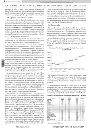 Documento descarregado pelo utilizador Adilson (10.8.0.12) em 25-04-2012 14:47:11.
                                                                       © Todos os direitos reservados. A cópia ou distribuição não autorizada é proibida.


                  526    I SÉRIE — NO 25 «B. O.» DA REPÚBLICA DE CABO VERDE — 25 DE ABRIL DE 2012

                  escassez de solos. A seca é uma ameaça constante em                     Este desempenho determinou a ascensão recente de
                  Cabo Verde, sendo um dos principais factores do êxodo                 Cabo Verde ao grupo de Países de Rendimento Médio,
                  rural com o consequente despovoamento do meio rural e a               facto que, por um lado, é um reconhecimento da boa go-
                  diminuição da população de algumas ilhas e municípios.                vernação do país desde a sua independência, e, por outro
                                                                                        lado, constitui um novo desaﬁo para garantir a sustenta-
                    2.2 Aspectos económicos e sociais
                                                                                        bilidade desses indicadores num quadro de diminuição
                     A economia cabo-verdiana é condicionada, entre outros              das ajudas externas tradicionalmente destinadas aos
                  aspectos, pela sua conﬁguração insular, reduzida dimensão,            Países em Vias de Desenvolvimento.
                  pela escassez de recursos e pelas inﬂuências externas, o que
                  diﬁculta a expansão das diversas actividades económicas                  2.3 Demograﬁa
                  e torna complexa e com custos elevados a manutenção de                  De acordo com os dados do Censo 2010, do Instituto
                  grandes sistemas infra-estruturais. No entanto, a geograﬁa            Nacional de Estatística a população residente do país na
                  de Cabo Verde proporciona condições naturais que, devida-             altura do censo era de 491.875 habitantes, sendo 50,5% do
                  mente exploradas, lhe confere inúmeras vantagens do ponto             sexo feminino e 49,5% do sexo masculino. Cabo Verde conta
                  de vista económico, caso da Zona Económica Exclusiva                  ainda com uma diáspora superior à população residente.
                  (ZEE) e do património paisagístico.
                    Cabo Verde vem registando um ritmo consistente de                     A população tem sofrido aumentos sucessivos e a ten-
                  crescimento do PIB desde a sua independência, atingindo               dência é para a continuação desse crescimento. Estima-se
                  em 2007 o montante de 1.429 milhões de dólares.                       que, em 2020, a população de Cabo Verde possa atingir
                                                                                        os 570 mil habitantes, com 67,2% residindo nos centros
                    A economia cabo-verdiana é essencialmente terciária,                urbanos.
                  com o sector dos serviços e comércio a ocupar mais de 70%
                  da produção interna. O comércio grossista e retalhista, a                   1 Gráﬁco nº 01: Evolução da população de Cabo Verde
                                                                                                                  de 1940 a 2010
                  utilização dos portos e aeroportos e o turismo constituem
                  actividades relevantes. O turismo é um dos principais vec-
                  tores de desenvolvimento económico, aﬁrmando-se como
                  uma fonte de receita importante. O enorme crescimento do
                  turismo contribuiu substancialmente para o forte desempe-
                  nho económico de Cabo Verde na última década.
1 522000 002089




                    O sector secundário é ainda incipiente, o país importa
                  quase tudo o que consome, o que tem levado a um dese-
                  quilíbrio estrutural na sua balança comercial, sendo de
                  apenas 3,8% a taxa de cobertura das importações pelas
                  exportações. Este desequilíbrio é parcialmente compen-
                  sado pelas fortes transferências de emigrantes.
                                                                                                  Fonte de dados: Censo 2010, INE
                    A agricultura representa menos de 10% do PIB, e
                  continua a depender em grande medida da intensidade                     No período 2000-2010, Cabo Verde registou uma taxa
                  da chuva. A produção agrícola representa apenas 20%                   média de crescimento da população de 1,2% ao ano,
                  das necessidades alimentares, importando Cabo Verde                   sendo que Praia (2,9%), Boavista (7,8%) e Sal (5,5%)
                  mais de 80% dos alimentos. A instabilidade da produção                apresentam taxa de crescimento médio superior a média
                  agrícola e o aumento populacional cria um conﬂito per-                nacional.
                  manente entre o ambiente e recursos (solos e águas). A
                  pesca é uma actividade com grandes potencialidades de                   A repartição da população cabo-verdiana é muito
                  desenvolvimento, mas tem pouco peso na composição do                  desequilibrada entre as ilhas: pouco mais de metade da
                  PIB. No entanto, constitui um dos sectores relevantes                 população (55,7%) está concentrada na ilha de Santiago.
                  para a segurança alimentar das populações.                            O concelho da Praia continua a ser o mais populoso do
                                                                                        país, albergando 26,8% da população total de Cabo Verde.
                     Não obstante os constrangimentos, a conjugação de
                  políticas sociais e macroeconómicas eﬁcazes tem garan-                1 Quadro nº 01: distribuição da população por concelho e por sexo
                  tido ao país um lugar de destaque nos Indicadores de
                  Desenvolvimento Humano. De acordo com o Relatório de
                  Desenvolvimento Humano 2010, do Programa das Nações
                  Unidas para o Desenvolvimento (PNUD), Cabo Verde
                  apresenta um IDH de 0,534, ocupando a 118ª posição num
                  total de 169 países avaliados. Depois de Portugal (40º) e
                  Brasil (73º), Cabo Verde é o país melhor classiﬁcado na
                  Comunidade dos Países de Língua Portuguesa (CPLP) e
                  lidera o grupo que forma a Comunidade Económica dos
                  Estados da África Ocidental (CEDEAO). A esperança
                  média de vida de um cabo-verdiano à nascença é de
                  71.9 anos e apresenta um Rendimento Nacional Bruto
                  per capita de 3306 dólares americanos. Cabo Verde tem
                  registado uma diminuição da mortalidade infantil (3%),
                  aumento da taxa de alfabetização de adultos (83,8 %).                    Fonte de dados: INE, 2010


                                  https://kiosk.incv.cv                                              F864C39F-72EA-400F-B1FE-8E2EE2C5592A
 